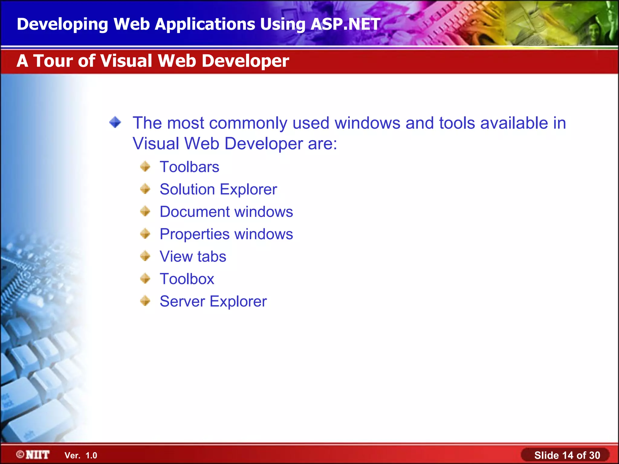 Developing Web Applications Using ASP.NET

A Tour of Visual Web Developer


                The most commonly used windows and tools available in
                Visual Web Developer are:
                   Toolbars
                   Solution Explorer
                   Document windows
                   Properties windows
                   View tabs
                   Toolbox
                   Server Explorer




     Ver. 1.0                                                    Slide 14 of 30
 