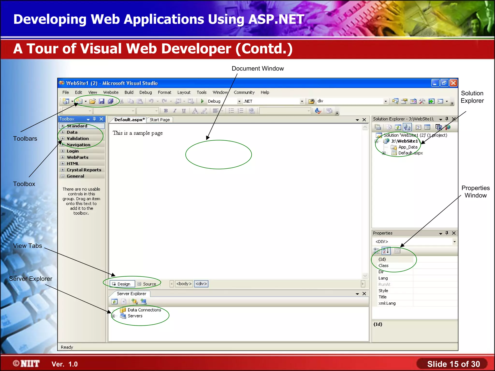 Developing Web Applications Using ASP.NET

 A Tour of Visual Web Developer (Contd.)
                               Document Window



                                                         Solution
                                                         Explorer




 Toolbars




 Toolbox
                                                          Properties
                                                           Window




 View Tabs




Server Explorer




              Ver. 1.0                           Slide 15 of 30
 