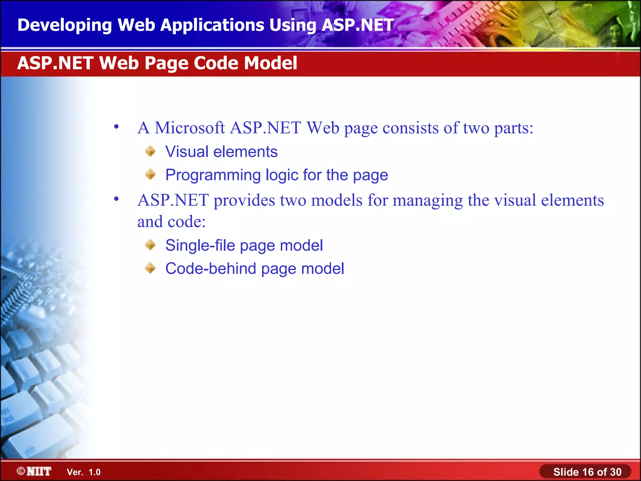 Developing Web Applications Using ASP.NET

ASP.NET Web Page Code Model


                •   A Microsoft ASP.NET Web page consists of two parts:
                       Visual elements
                       Programming logic for the page
                •   ASP.NET provides two models for managing the visual elements
                    and code:
                       Single-file page model
                       Code-behind page model




     Ver. 1.0                                                             Slide 16 of 30
 