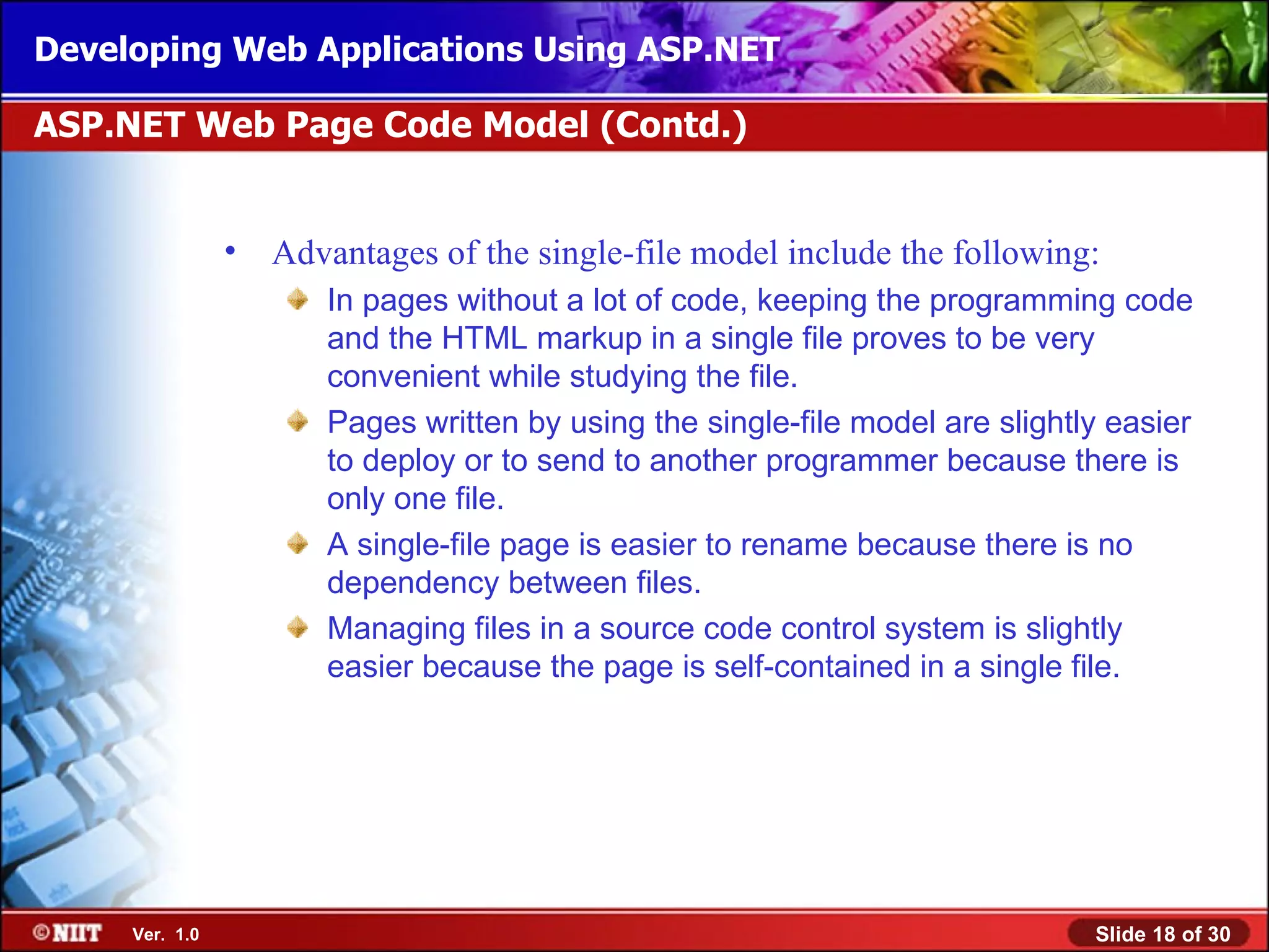 Developing Web Applications Using ASP.NET

ASP.NET Web Page Code Model (Contd.)


                •   Advantages of the single-file model include the following:
                       In pages without a lot of code, keeping the programming code
                       and the HTML markup in a single file proves to be very
                       convenient while studying the file.
                       Pages written by using the single-file model are slightly easier
                       to deploy or to send to another programmer because there is
                       only one file.
                       A single-file page is easier to rename because there is no
                       dependency between files.
                       Managing files in a source code control system is slightly
                       easier because the page is self-contained in a single file.




     Ver. 1.0                                                                  Slide 18 of 30
 