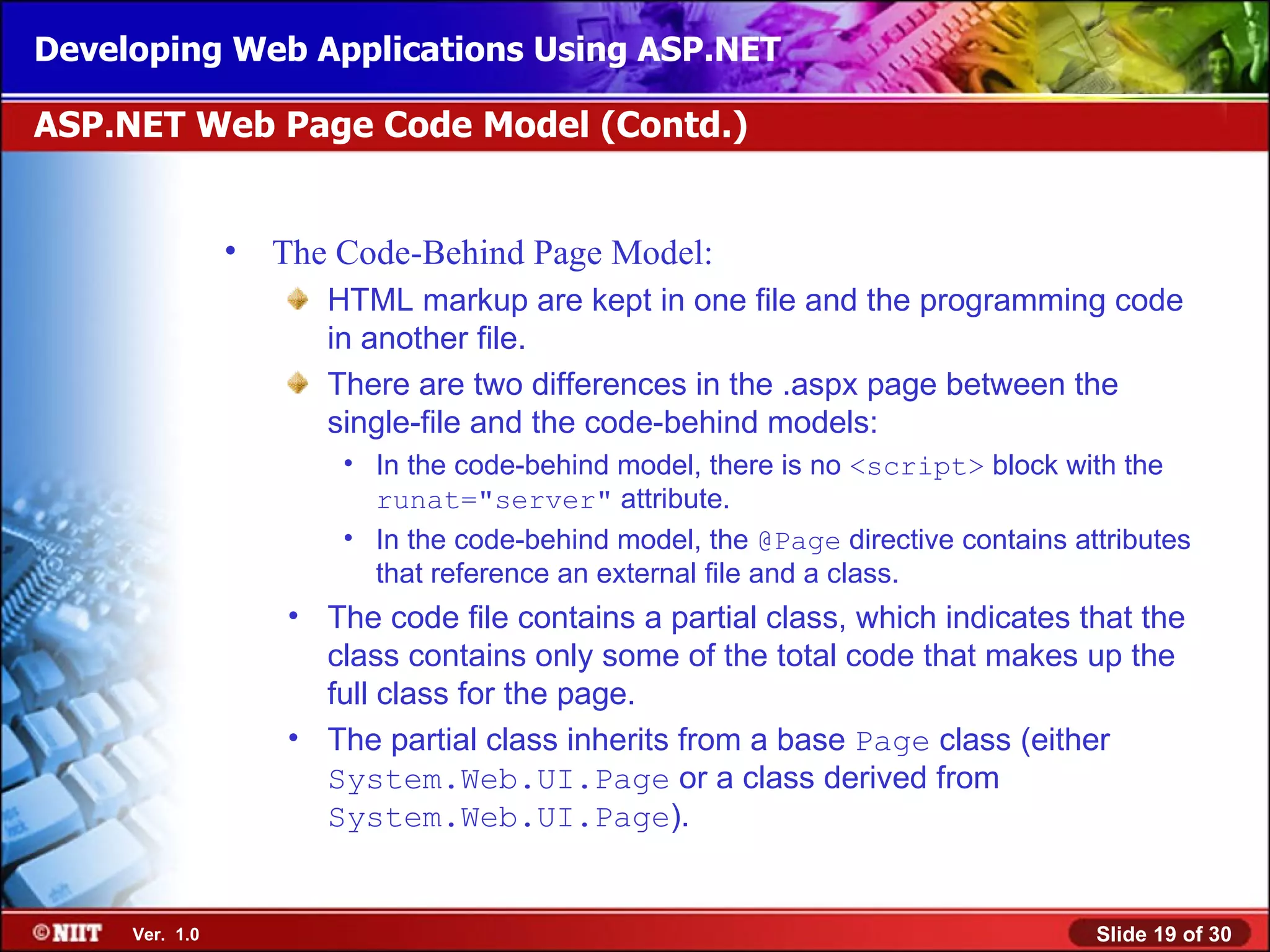 Developing Web Applications Using ASP.NET

ASP.NET Web Page Code Model (Contd.)


                •   The Code-Behind Page Model:
                       HTML markup are kept in one file and the programming code
                       in another file.
                       There are two differences in the .aspx page between the
                       single-file and the code-behind models:
                        • In the code-behind model, there is no <script> block with the
                          runat="server" attribute.
                        • In the code-behind model, the @Page directive contains attributes
                          that reference an external file and a class.
                    • The code file contains a partial class, which indicates that the
                      class contains only some of the total code that makes up the
                      full class for the page.
                    • The partial class inherits from a base Page class (either
                      System.Web.UI.Page or a class derived from
                      System.Web.UI.Page).


     Ver. 1.0                                                                      Slide 19 of 30
 