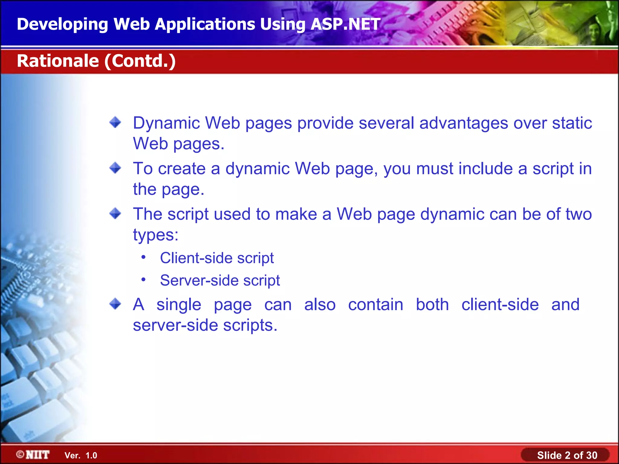 Developing Web Applications Using ASP.NET

Rationale (Contd.)


                Dynamic Web pages provide several advantages over static
                Web pages.
                To create a dynamic Web page, you must include a script in
                the page.
                The script used to make a Web page dynamic can be of two
                types:
                • Client-side script
                • Server-side script
                A single page can also contain both client-side and
                server-side scripts.




     Ver. 1.0                                                      Slide 2 of 30
 