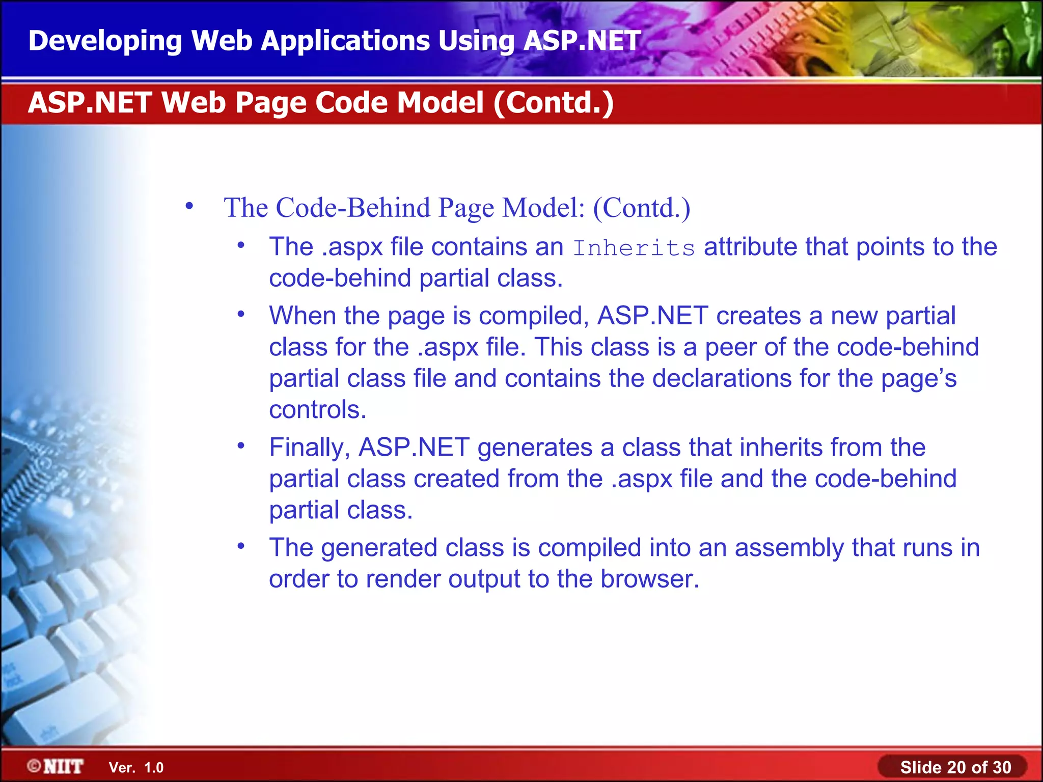 Developing Web Applications Using ASP.NET

ASP.NET Web Page Code Model (Contd.)


                •   The Code-Behind Page Model: (Contd.)
                     • The .aspx file contains an Inherits attribute that points to the
                       code-behind partial class.
                     • When the page is compiled, ASP.NET creates a new partial
                       class for the .aspx file. This class is a peer of the code-behind
                       partial class file and contains the declarations for the page’s
                       controls.
                     • Finally, ASP.NET generates a class that inherits from the
                       partial class created from the .aspx file and the code-behind
                       partial class.
                     • The generated class is compiled into an assembly that runs in
                       order to render output to the browser.




     Ver. 1.0                                                                  Slide 20 of 30
 