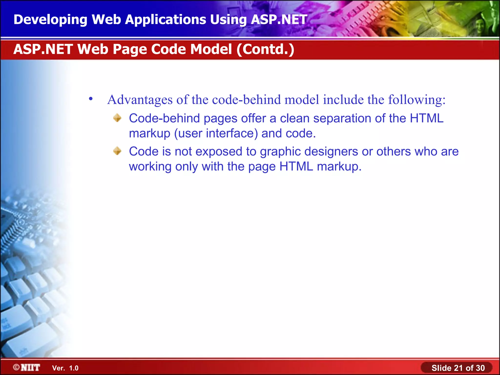 Developing Web Applications Using ASP.NET

ASP.NET Web Page Code Model (Contd.)


                •   Advantages of the code-behind model include the following:
                       Code-behind pages offer a clean separation of the HTML
                       markup (user interface) and code.
                       Code is not exposed to graphic designers or others who are
                       working only with the page HTML markup.




     Ver. 1.0                                                               Slide 21 of 30
 