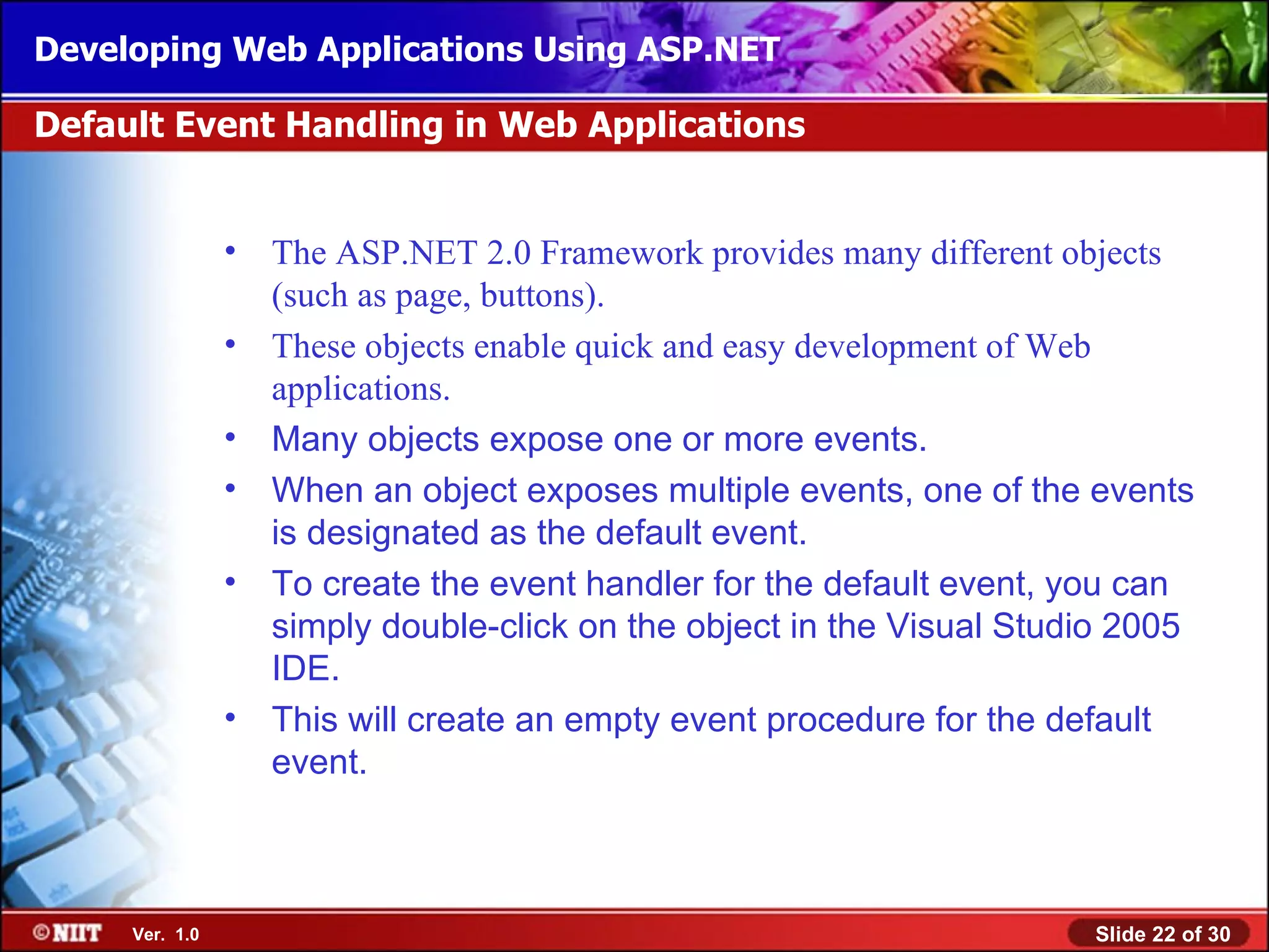 Developing Web Applications Using ASP.NET

Default Event Handling in Web Applications


                •   The ASP.NET 2.0 Framework provides many different objects
                    (such as page, buttons).
                •   These objects enable quick and easy development of Web
                    applications.
                •   Many objects expose one or more events.
                •   When an object exposes multiple events, one of the events
                    is designated as the default event.
                •   To create the event handler for the default event, you can
                    simply double-click on the object in the Visual Studio 2005
                    IDE.
                •   This will create an empty event procedure for the default
                    event.



     Ver. 1.0                                                           Slide 22 of 30
 