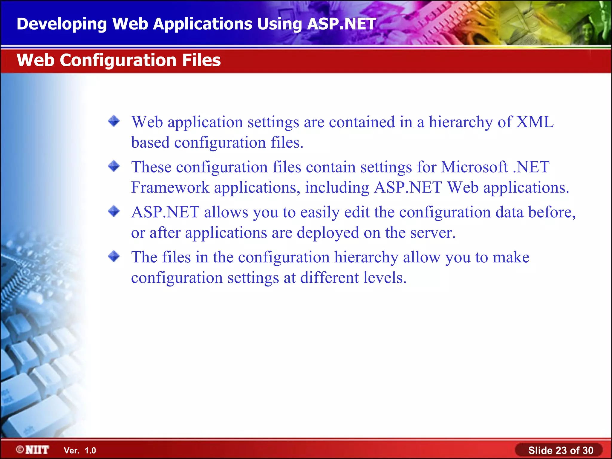 Developing Web Applications Using ASP.NET

Web Configuration Files


                Web application settings are contained in a hierarchy of XML
                based configuration files.
                These configuration files contain settings for Microsoft .NET
                Framework applications, including ASP.NET Web applications.
                ASP.NET allows you to easily edit the configuration data before,
                or after applications are deployed on the server.
                The files in the configuration hierarchy allow you to make
                configuration settings at different levels.




     Ver. 1.0                                                            Slide 23 of 30
 