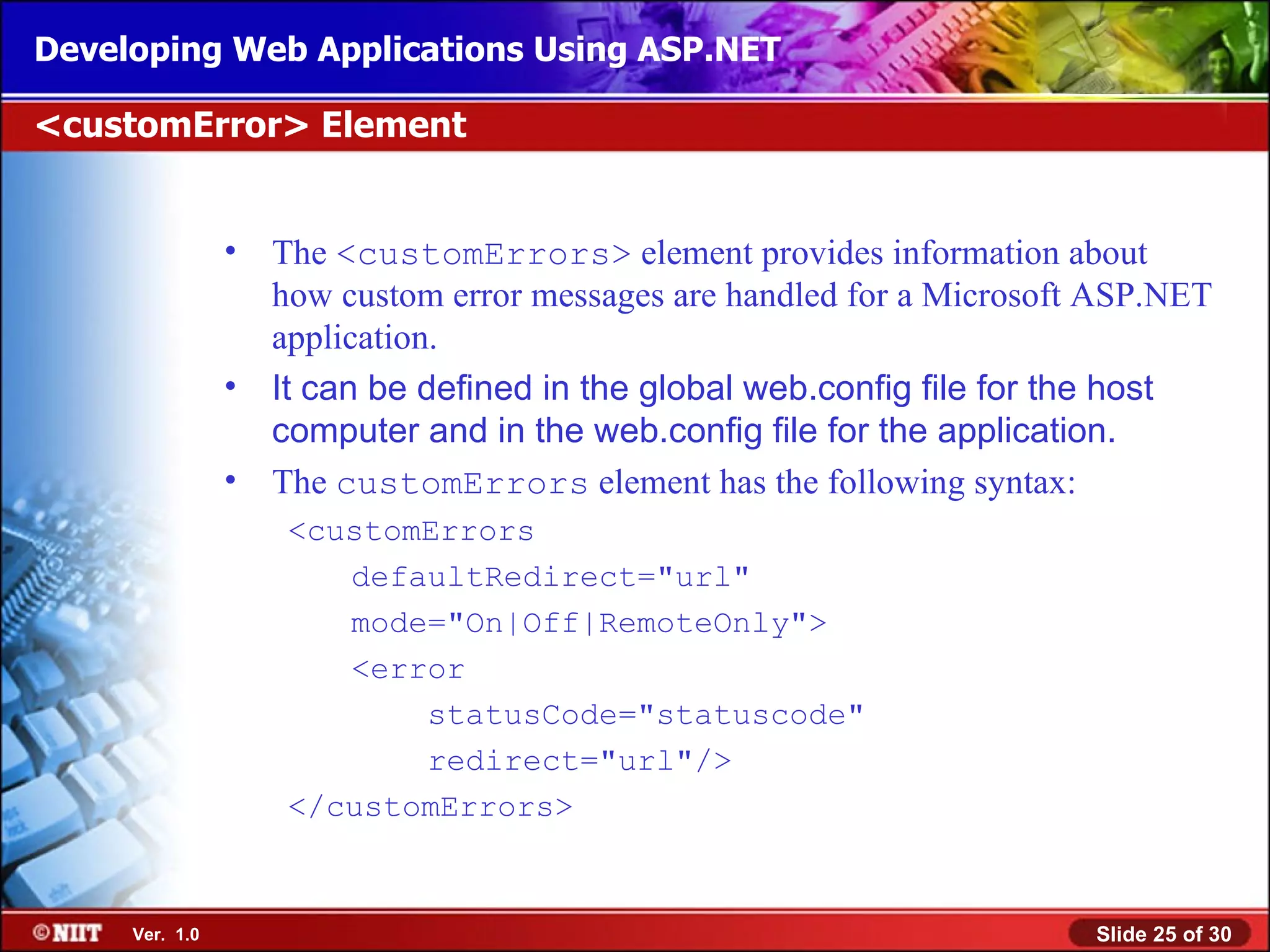 Developing Web Applications Using ASP.NET

<customError> Element


                •   The <customErrors> element provides information about
                    how custom error messages are handled for a Microsoft ASP.NET
                    application.
                •   It can be defined in the global web.config file for the host
                    computer and in the web.config file for the application.
                •   The customErrors element has the following syntax:
                     <customErrors
                        defaultRedirect="url"
                        mode="On|Off|RemoteOnly">
                        <error
                            statusCode="statuscode"
                            redirect="url"/>
                     </customErrors>


     Ver. 1.0                                                            Slide 25 of 30
 