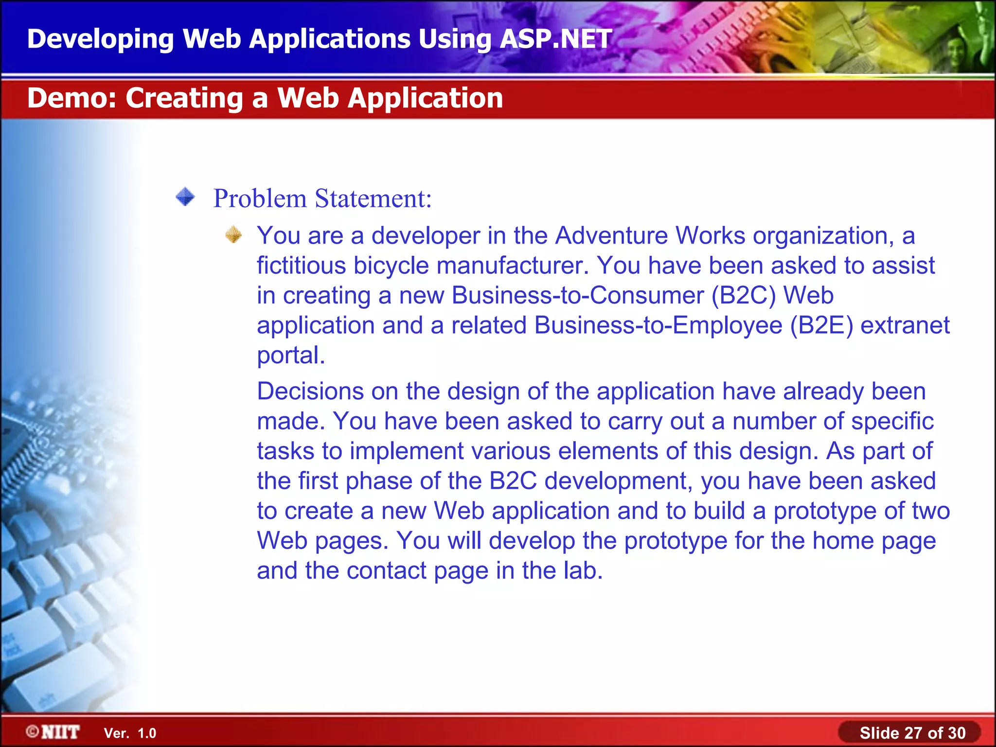 Developing Web Applications Using ASP.NET

Demo: Creating a Web Application


                Problem Statement:
                   You are a developer in the Adventure Works organization, a
                   fictitious bicycle manufacturer. You have been asked to assist
                   in creating a new Business-to-Consumer (B2C) Web
                   application and a related Business-to-Employee (B2E) extranet
                   portal.
                   Decisions on the design of the application have already been
                   made. You have been asked to carry out a number of specific
                   tasks to implement various elements of this design. As part of
                   the first phase of the B2C development, you have been asked
                   to create a new Web application and to build a prototype of two
                   Web pages. You will develop the prototype for the home page
                   and the contact page in the lab.




     Ver. 1.0                                                            Slide 27 of 30
 