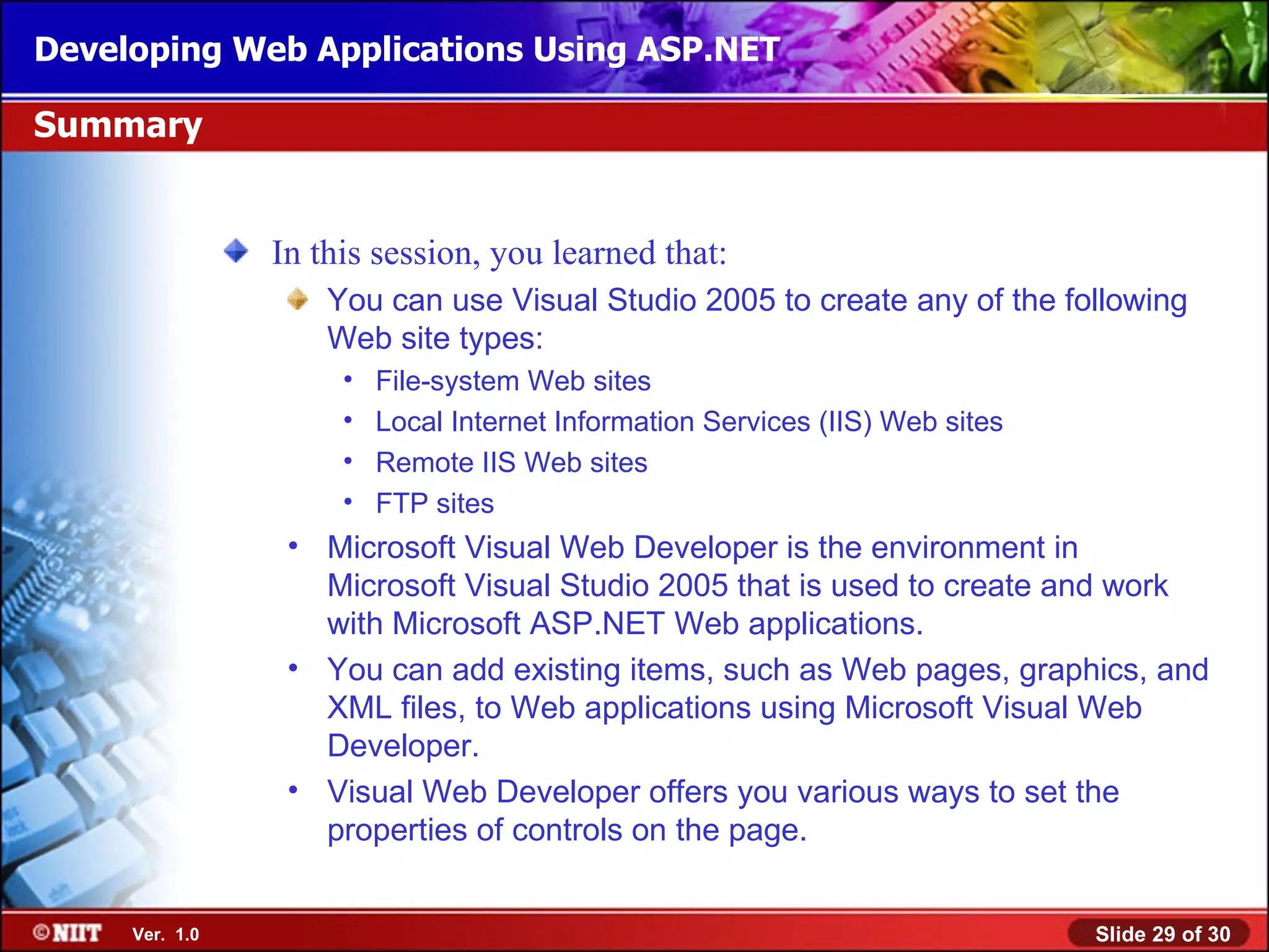 Developing Web Applications Using ASP.NET

Summary


                In this session, you learned that:
                    You can use Visual Studio 2005 to create any of the following
                    Web site types:
                     •   File-system Web sites
                     •   Local Internet Information Services (IIS) Web sites
                     •   Remote IIS Web sites
                     •   FTP sites
                 • Microsoft Visual Web Developer is the environment in
                   Microsoft Visual Studio 2005 that is used to create and work
                   with Microsoft ASP.NET Web applications.
                 • You can add existing items, such as Web pages, graphics, and
                   XML files, to Web applications using Microsoft Visual Web
                   Developer.
                 • Visual Web Developer offers you various ways to set the
                   properties of controls on the page.


     Ver. 1.0                                                                  Slide 29 of 30
 