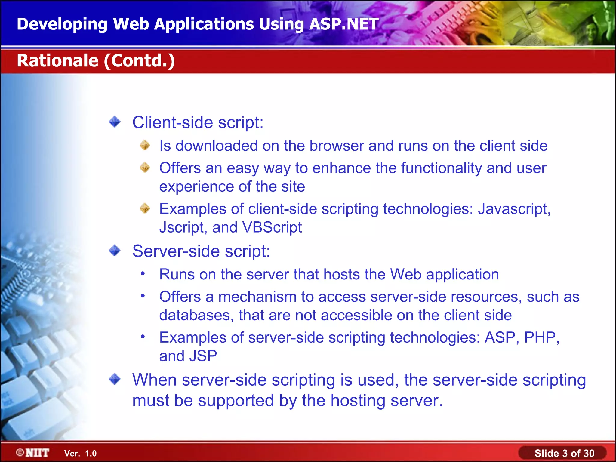 Developing Web Applications Using ASP.NET

Rationale (Contd.)


                Client-side script:
                   Is downloaded on the browser and runs on the client side
                   Offers an easy way to enhance the functionality and user
                   experience of the site
                   Examples of client-side scripting technologies: Javascript,
                   Jscript, and VBScript
                Server-side script:
                 • Runs on the server that hosts the Web application
                 • Offers a mechanism to access server-side resources, such as
                   databases, that are not accessible on the client side
                 • Examples of server-side scripting technologies: ASP, PHP,
                   and JSP
                When server-side scripting is used, the server-side scripting
                must be supported by the hosting server.

     Ver. 1.0                                                              Slide 3 of 30
 