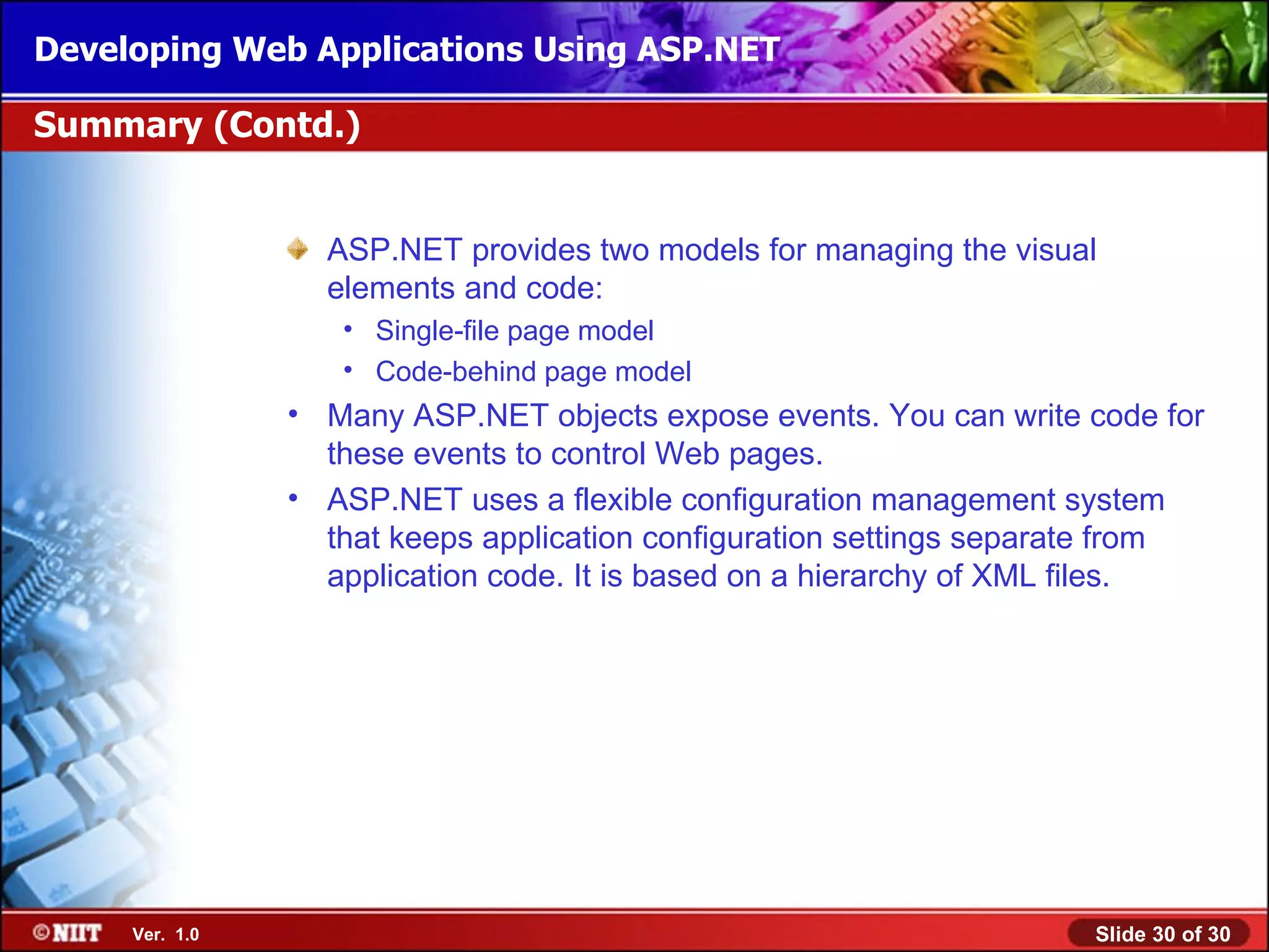 Developing Web Applications Using ASP.NET

Summary (Contd.)


                  ASP.NET provides two models for managing the visual
                  elements and code:
                   • Single-file page model
                   • Code-behind page model
                • Many ASP.NET objects expose events. You can write code for
                  these events to control Web pages.
                • ASP.NET uses a flexible configuration management system
                  that keeps application configuration settings separate from
                  application code. It is based on a hierarchy of XML files.




     Ver. 1.0                                                        Slide 30 of 30
 