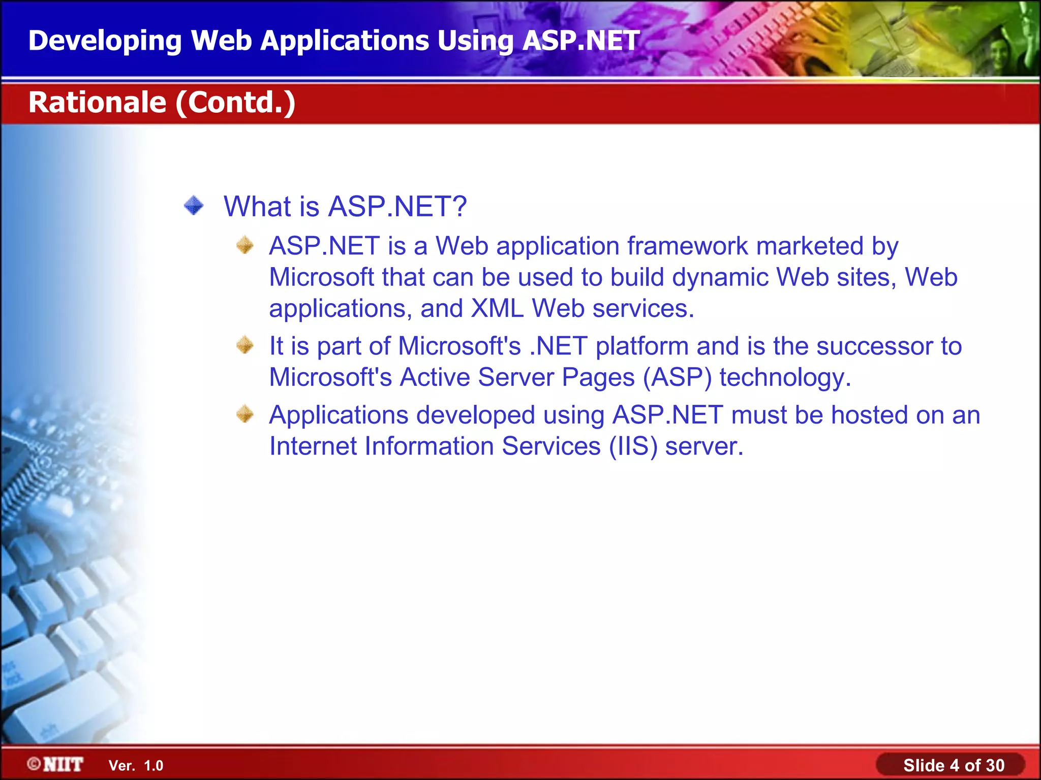Developing Web Applications Using ASP.NET

Rationale (Contd.)


                What is ASP.NET?
                  ASP.NET is a Web application framework marketed by
                  Microsoft that can be used to build dynamic Web sites, Web
                  applications, and XML Web services.
                  It is part of Microsoft's .NET platform and is the successor to
                  Microsoft's Active Server Pages (ASP) technology.
                  Applications developed using ASP.NET must be hosted on an
                  Internet Information Services (IIS) server.




     Ver. 1.0                                                             Slide 4 of 30
 