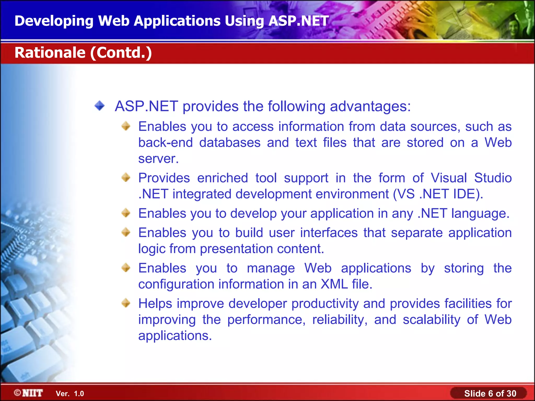 Developing Web Applications Using ASP.NET

Rationale (Contd.)


                ASP.NET provides the following advantages:
                   Enables you to access information from data sources, such as
                   back-end databases and text files that are stored on a Web
                   server.
                   Provides enriched tool support in the form of Visual Studio
                   .NET integrated development environment (VS .NET IDE).
                   Enables you to develop your application in any .NET language.
                   Enables you to build user interfaces that separate application
                   logic from presentation content.
                   Enables you to manage Web applications by storing the
                   configuration information in an XML file.
                   Helps improve developer productivity and provides facilities for
                   improving the performance, reliability, and scalability of Web
                   applications.



     Ver. 1.0                                                             Slide 6 of 30
 