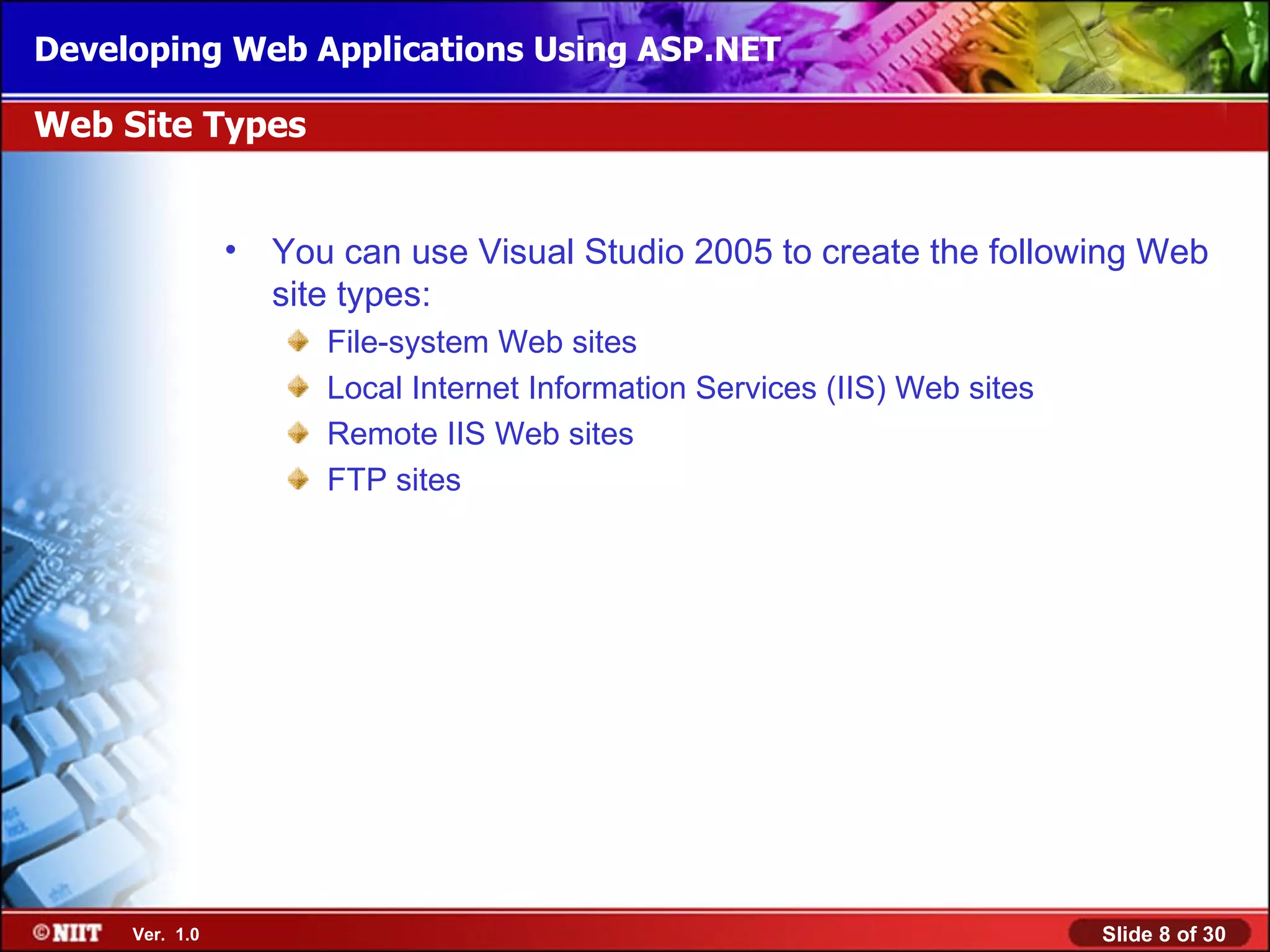 Developing Web Applications Using ASP.NET

Web Site Types


                • You can use Visual Studio 2005 to create the following Web
                  site types:
                      File-system Web sites
                      Local Internet Information Services (IIS) Web sites
                      Remote IIS Web sites
                      FTP sites




     Ver. 1.0                                                               Slide 8 of 30
 