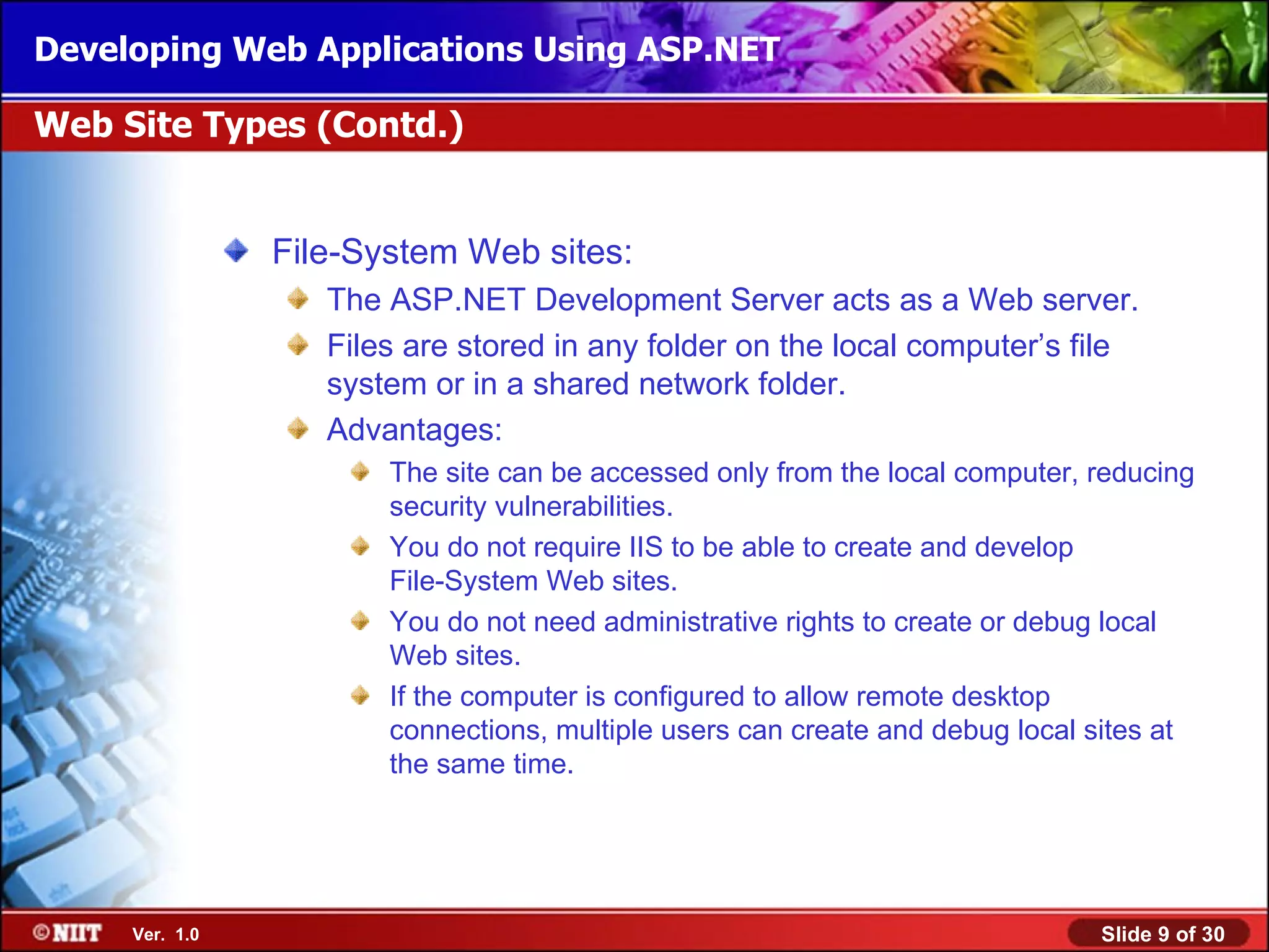 Developing Web Applications Using ASP.NET

Web Site Types (Contd.)


                File-System Web sites:
                   The ASP.NET Development Server acts as a Web server.
                   Files are stored in any folder on the local computer’s file
                   system or in a shared network folder.
                   Advantages:
                       The site can be accessed only from the local computer, reducing
                       security vulnerabilities.
                       You do not require IIS to be able to create and develop
                       File-System Web sites.
                       You do not need administrative rights to create or debug local
                       Web sites.
                       If the computer is configured to allow remote desktop
                       connections, multiple users can create and debug local sites at
                       the same time.




     Ver. 1.0                                                                 Slide 9 of 30
 