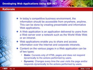 Developing Web Applications Using ASP.NET

Rationale


                In today’s competitive business environment, the
                information should be accessible from anywhere, anytime.
                This can be done by creating presentable and informative
                Web applications.
                A Web application is an application delivered to users from
                a Web server over a network such as the World Wide Web
                or an intranet.
                Web applications enable you to share and access
                information over the Internet and corporate intranets.
                Content on the various pages in a Web application can be
                of two types:
                 • Static: Consists only of HTML pages and does not respond
                   dynamically to the actions performed by users.
                 • Dynamic: Changes every time the user visits the page and/or
                   responds dynamically to the actions performed by users.
     Ver. 1.0                                                          Slide 1 of 30
 