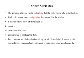 Other Attributes
• The common attribute would be the time that the order would take in the kitchen.
• Each order would have a unique time that it started in the kitchen.
• It may also have other attributes such as
 priority,
 the type of dish, and
 cost incurred to produce the dish.
• In a restaurant simulation that is tracking each individual dish, it would not be
unusual to have thousands of entities active in the simulation simultaneously
 