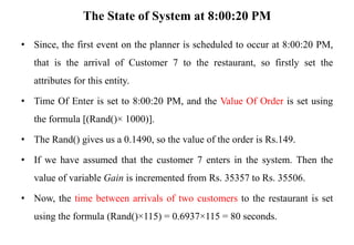 The State of System at 8:00:20 PM
• Since, the first event on the planner is scheduled to occur at 8:00:20 PM,
that is the arrival of Customer 7 to the restaurant, so firstly set the
attributes for this entity.
• Time Of Enter is set to 8:00:20 PM, and the Value Of Order is set using
the formula [(Rand()× 1000)].
• The Rand() gives us a 0.1490, so the value of the order is Rs.149.
• If we have assumed that the customer 7 enters in the system. Then the
value of variable Gain is incremented from Rs. 35357 to Rs. 35506.
• Now, the time between arrivals of two customers to the restaurant is set
using the formula (Rand()×115) = 0.6937×115 = 80 seconds.
 
