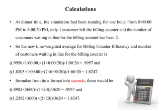 Calculations
• At dinner time, the simulation had been running for one hour. From 8:00:00
PM to 8:00:20 PM, only 1 customer left the billing counter and the number of
customers waiting in line for the billing counter has been 2.
• So the new time-weighted average for Billing Counter Efficiency and number
of customers waiting in line for the billing counter is
((.9956×1:00:00)+(1×0:00:20))/1:00:20 = .9957 and
((1.8205×1:00:00)+(2×0:00:20))/1:00:20 = 1.8247.
• formulae from time format into seconds, these would be
((.8982×3600)+(1×20))/3620 = .9957 and
((1.2292×3600)+(2×20))/3620 = 1.8247.
 