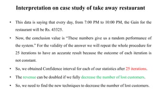 Interpretation on case study of take away restaurant
• This data is saying that every day, from 7:00 PM to 10:00 PM, the Gain for the
restaurant will be Rs. 43325.
• Now, the conclusion value is “These numbers give us a random performance of
the system.” For the validity of the answer we will repeat the whole procedure for
25 iterations to have an accurate result because the outcome of each iteration is
not constant.
• So, we obtained Confidence interval for each of our statistics after 25 iterations.
• The revenue can be doubled if we fully decrease the number of lost customers.
• So, we need to find the new techniques to decrease the number of lost customers.
 