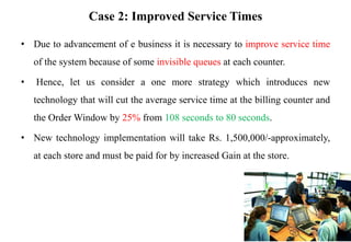 Case 2: Improved Service Times
• Due to advancement of e business it is necessary to improve service time
of the system because of some invisible queues at each counter.
• Hence, let us consider a one more strategy which introduces new
technology that will cut the average service time at the billing counter and
the Order Window by 25% from 108 seconds to 80 seconds.
• New technology implementation will take Rs. 1,500,000/-approximately,
at each store and must be paid for by increased Gain at the store.
 