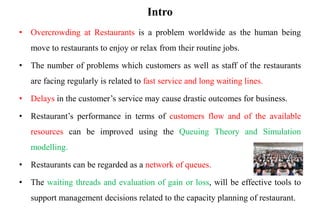 Intro
• Overcrowding at Restaurants is a problem worldwide as the human being
move to restaurants to enjoy or relax from their routine jobs.
• The number of problems which customers as well as staff of the restaurants
are facing regularly is related to fast service and long waiting lines.
• Delays in the customer’s service may cause drastic outcomes for business.
• Restaurant’s performance in terms of customers flow and of the available
resources can be improved using the Queuing Theory and Simulation
modelling.
• Restaurants can be regarded as a network of queues.
• The waiting threads and evaluation of gain or loss, will be effective tools to
support management decisions related to the capacity planning of restaurant.
 