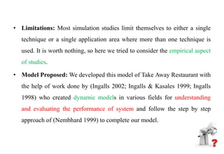 • Limitations: Most simulation studies limit themselves to either a single
technique or a single application area where more than one technique is
used. It is worth nothing, so here we tried to consider the empirical aspect
of studies.
• Model Proposed: We developed this model of Take Away Restaurant with
the help of work done by (Ingalls 2002; Ingalls & Kasales 1999; Ingalls
1998) who created dynamic models in various fields for understanding
and evaluating the performance of system and follow the step by step
approach of (Nembhard 1999) to complete our model.
 