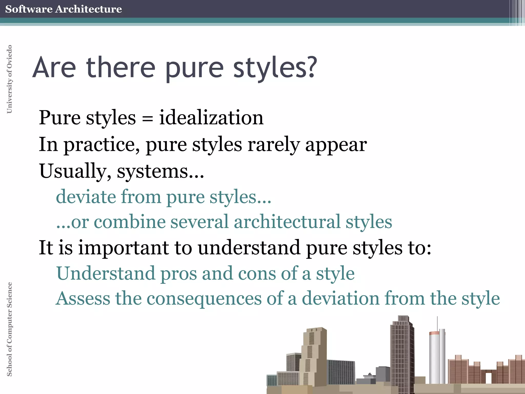 Software Architecture 
School of Computer Science University of Oviedo 
Are there pure styles? 
Pure styles = idealization 
In practice, pure styles rarely appear 
Usually, systems... 
deviate from pure styles... 
...or combine several architectural styles 
It is important to understand pure styles to: 
Understand pros and cons of a style 
Assess the consequences of a deviation from the style 
 