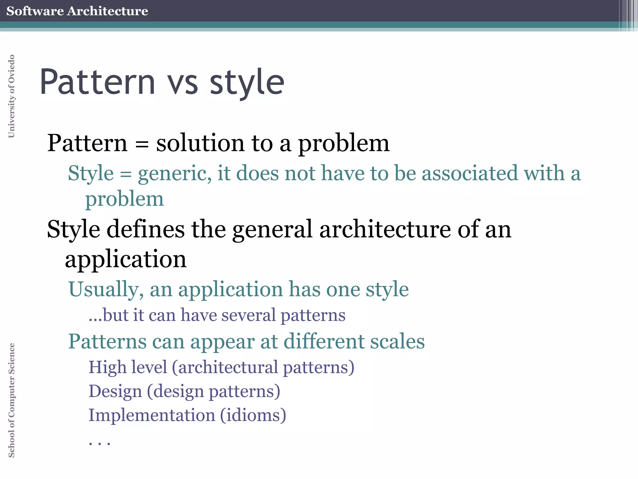 Software Architecture 
School of Computer Science University of Oviedo 
Pattern vs style 
Pattern = solution to a problem 
Style = generic, it does not have to be associated with a 
problem 
Style defines the general architecture of an 
application 
Usually, an application has one style 
...but it can have several patterns 
Patterns can appear at different scales 
High level (architectural patterns) 
Design (design patterns) 
Implementation (idioms) 
. . . 
 