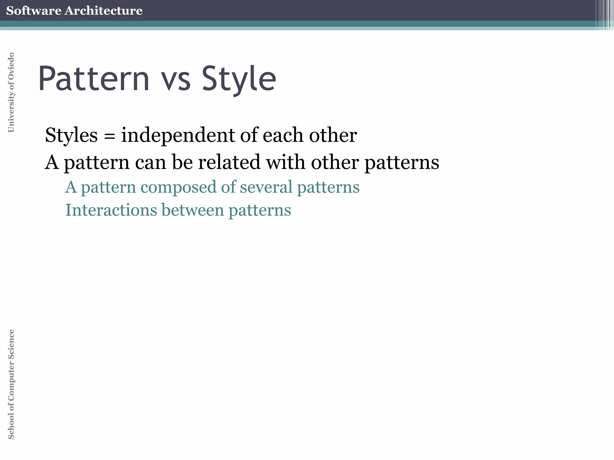 Software Architecture 
School of Computer Science University of Oviedo 
Pattern vs Style 
Styles = independent of each other 
A pattern can be related with other patterns 
A pattern composed of several patterns 
Interactions between patterns 
 