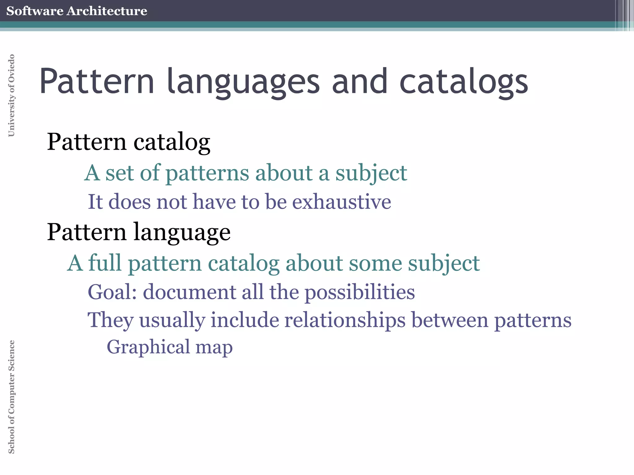 Software Architecture 
School of Computer Science University of Oviedo 
Pattern languages and catalogs 
Pattern catalog 
A set of patterns about a subject 
It does not have to be exhaustive 
Pattern language 
A full pattern catalog about some subject 
Goal: document all the possibilities 
They usually include relationships between patterns 
Graphical map 
 