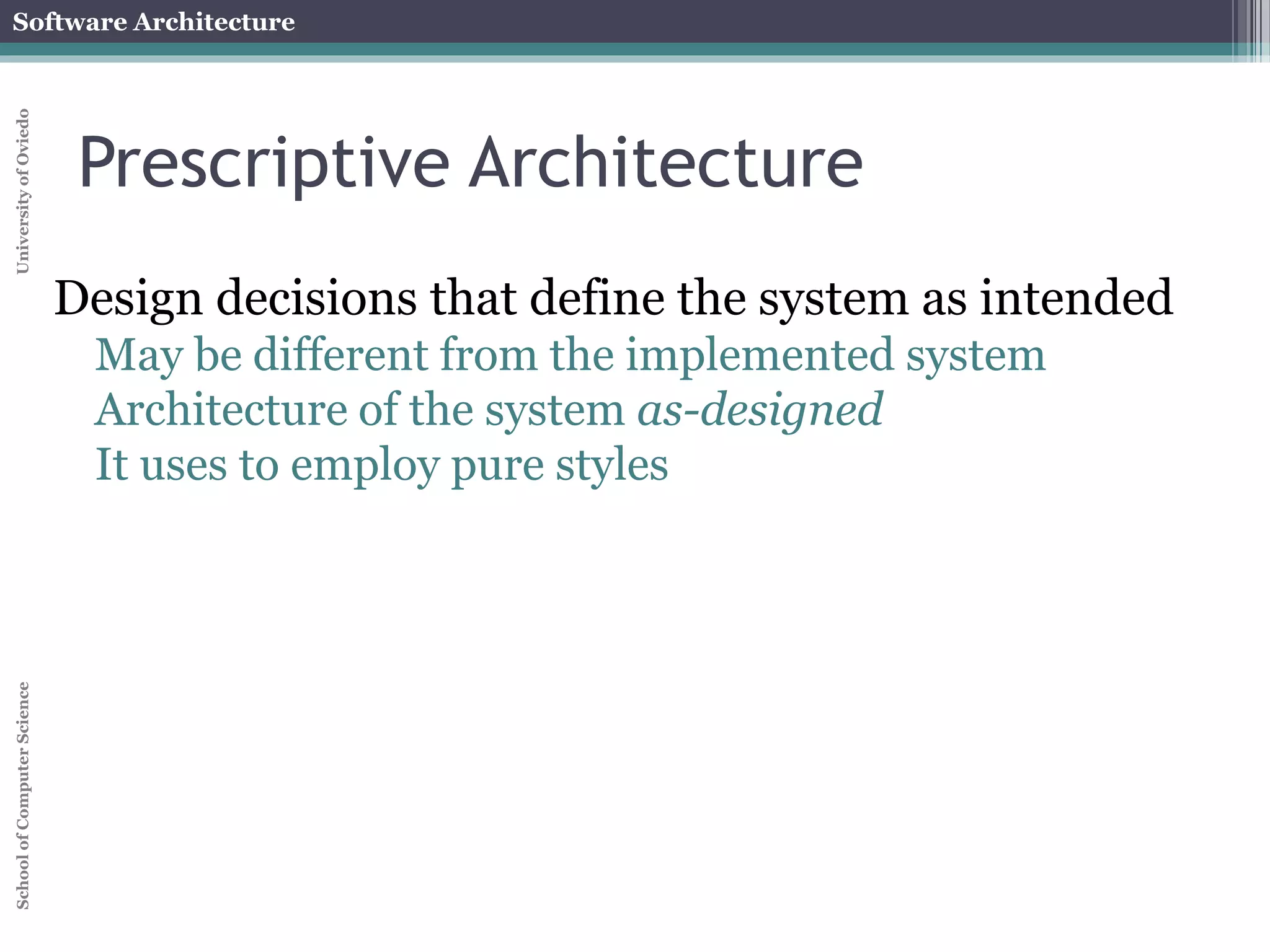 Software Architecture 
School of Computer Science University of Oviedo 
Temporal aspect 
Architecture has a temporal aspect 
Design decisions are made and unmade over a 
system’s lifetime 
At any given point in time the system has only one 
architecture 
A system’s architecture will change over time 
 
