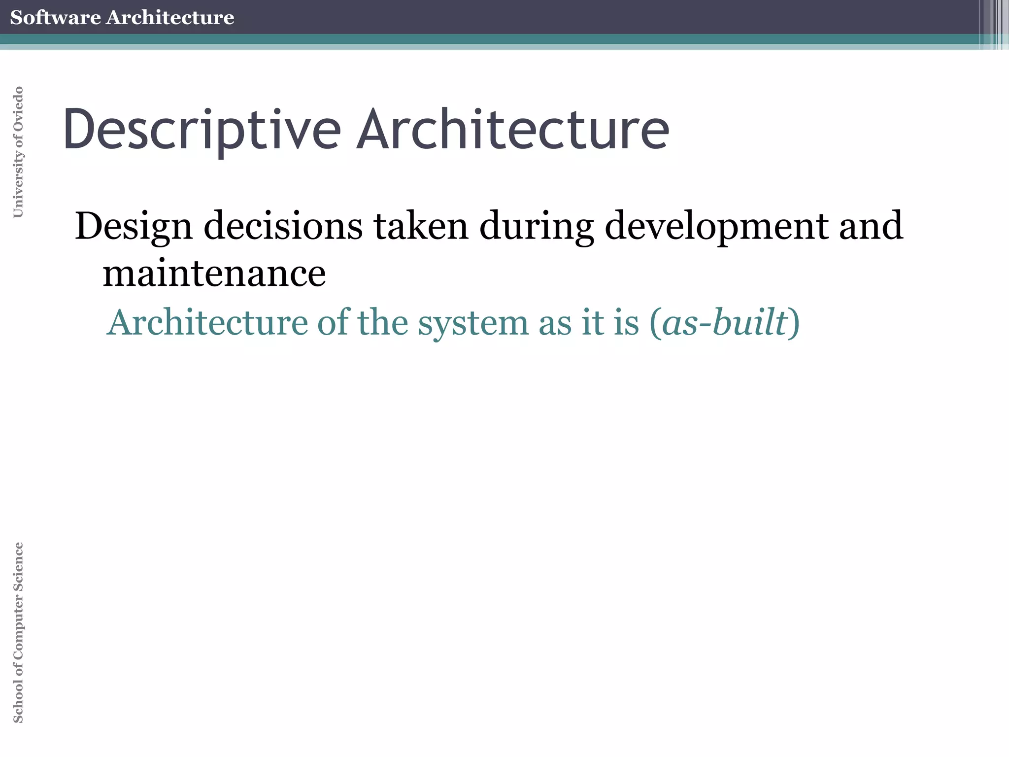 Software Architecture 
School of Computer Science University of Oviedo 
Prescriptive Architecture 
As intended architecture 
Design decisions made prior to system's implementation 
Can be different from the implemented system 
Architecture of the system as-designed 
It usually employs pure styles 
 