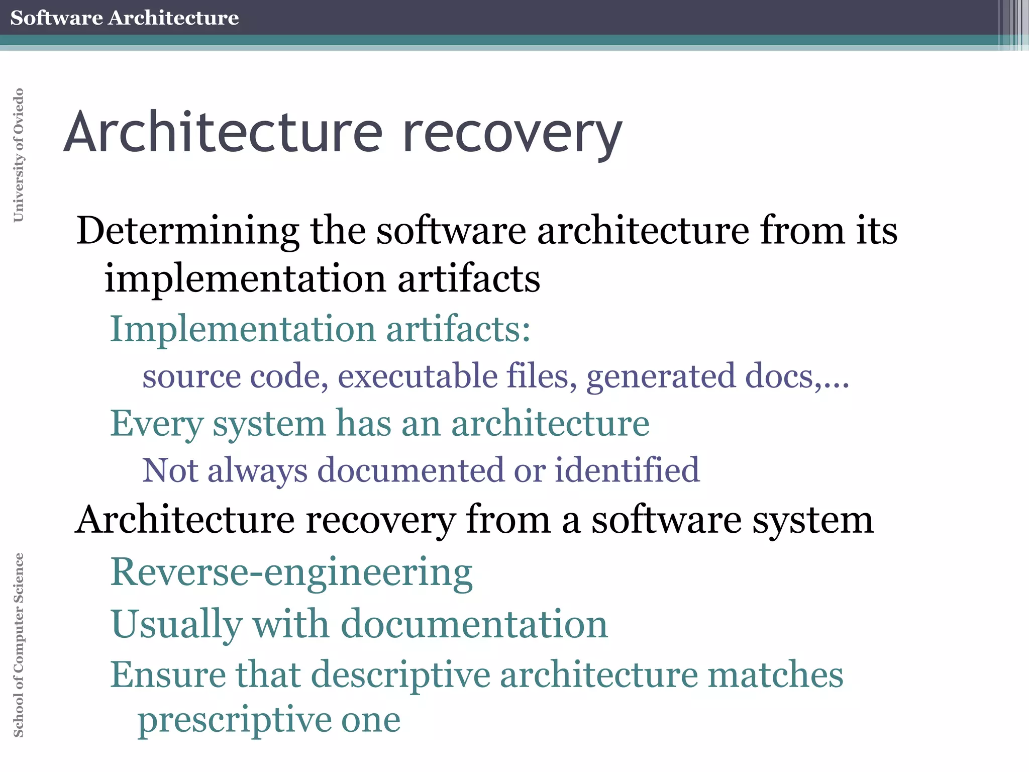 Software Architecture 
School of Computer Science University of Oviedo 
Architecture evolution 
When a system evolves, ideally its prescriptive 
architecture is modified first 
In practice, the system – and thus its descriptive 
architecture – is often directly modified 
This happens because of 
Developer sloppiness 
Perception of short deadlines which prevent 
thinking through and documenting 
Lack of documented prescriptive architecture 
Need or desire for code optimizations 
Inadequate techniques or tool support 
 