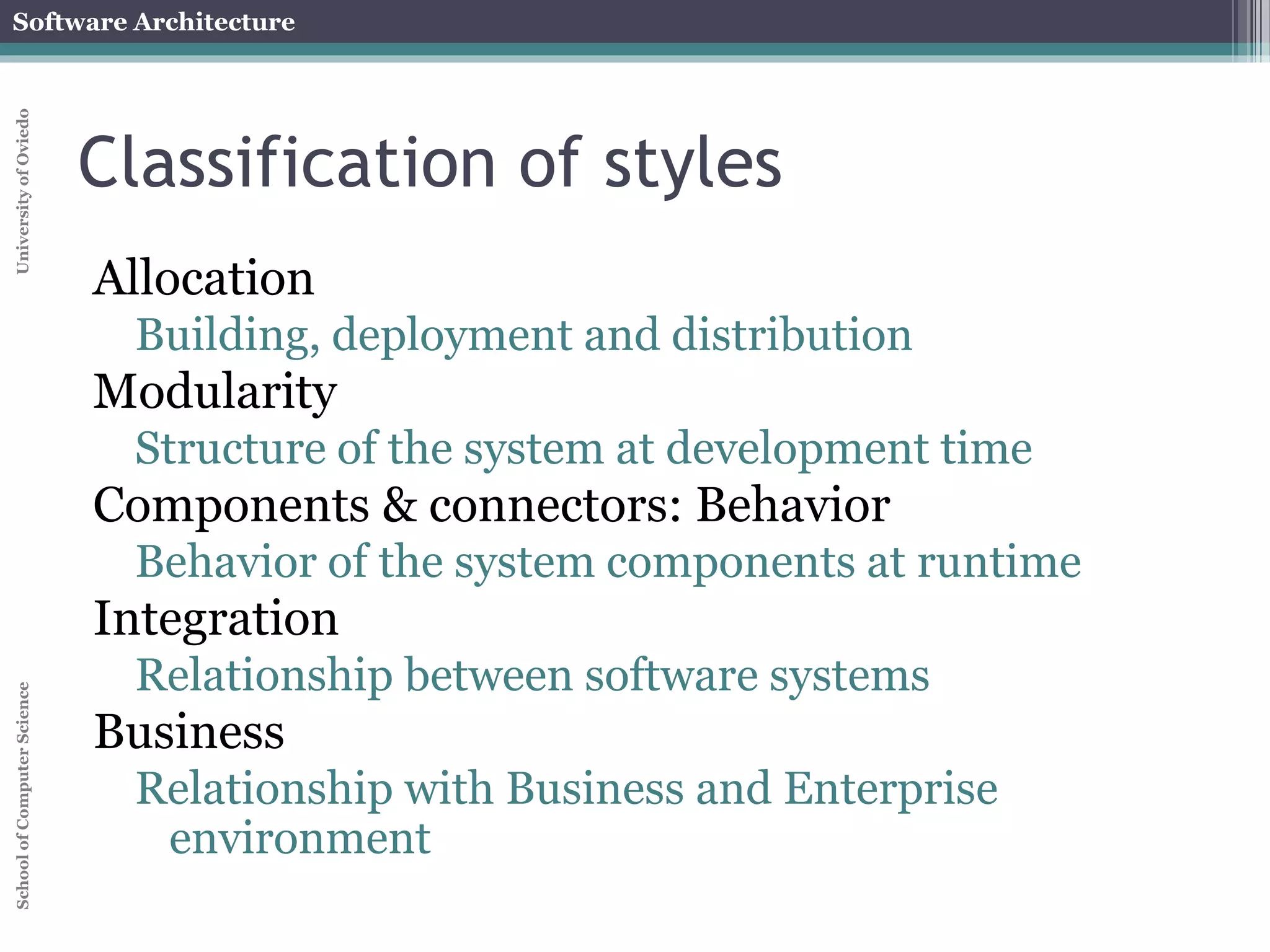 Software Architecture 
School of Computer Science University of Oviedo 
Deployment view 
A software system cannot fulfill its purpose until it 
is deployed 
Executable modules are physically placed on the 
hardware devices on which they are supposed to 
run 
The deployment view of an architecture can be 
critical in assessing whether the system will be 
able to satisfy its requirements 
Possible assessment dimensions 
Available memory 
Power consumption 
Required network bandwidth 
 