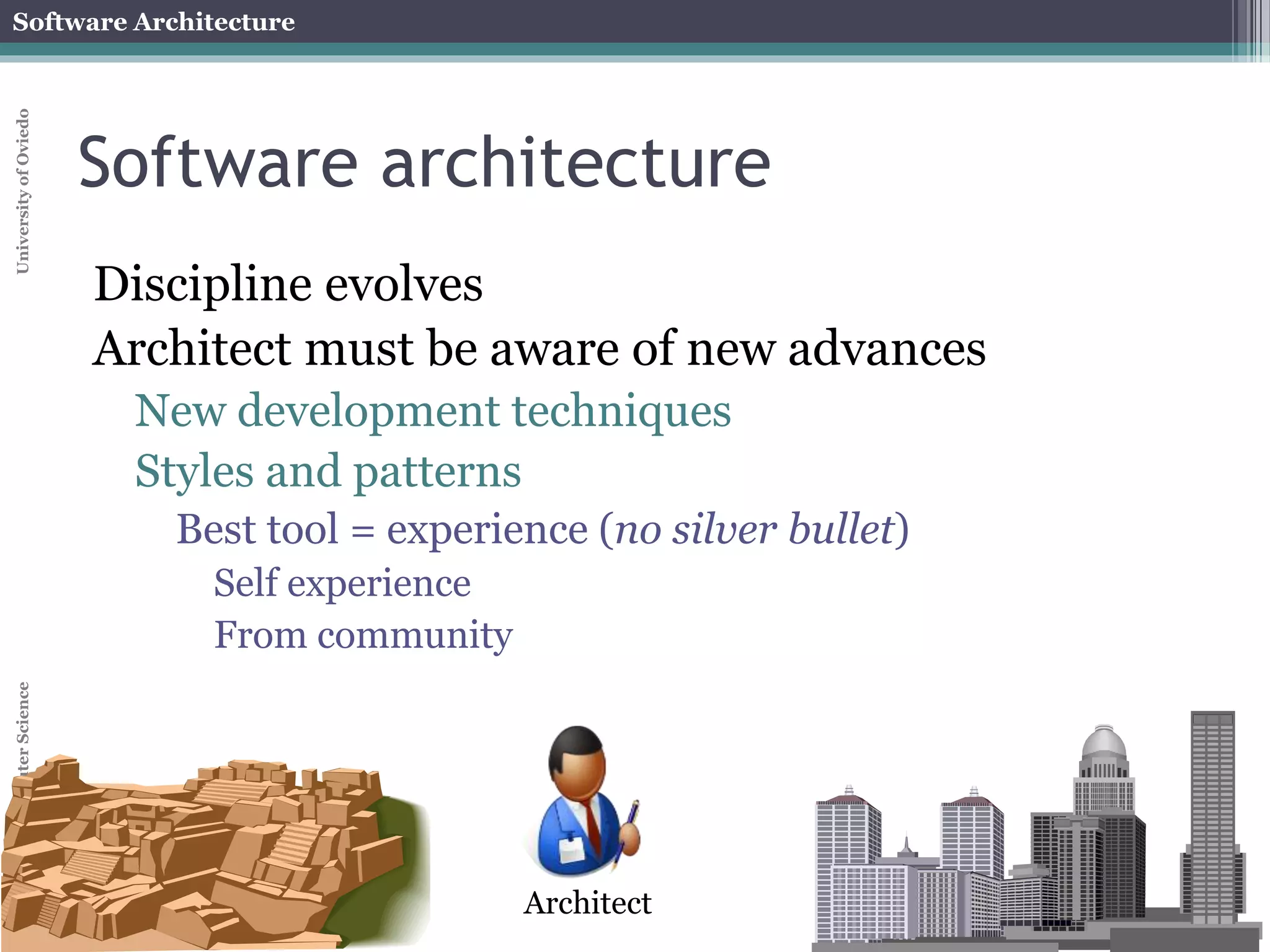 Software Architecture 
School of Computer Science University of Oviedo 
Software architecture 
Discipline evolves 
Architect must be aware of new advances 
New development techniques 
Styles and patterns 
Best tool = experience (no silver bullet) 
Self experience 
From community 
Architect 
 