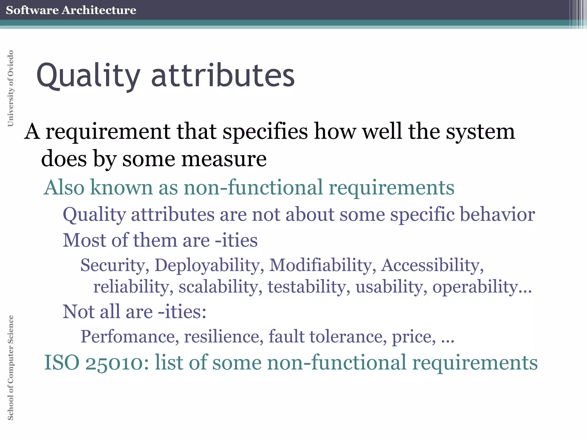 Software Architecture 
School of Computer Science University of Oviedo 
Quality attributes 
A requirement that specifies how well the system 
does by some measure 
Also known as non-functional requirements 
Quality attributes are not about some specific behavior 
Most of them are -ities 
Security, Deployability, Modifiability, Accessibility, 
reliability, scalability, testability, usability, operability... 
Not all are -ities: 
Perfomance, resilience, fault tolerance, price, ... 
ISO 25010: list of some non-functional requirements 
 