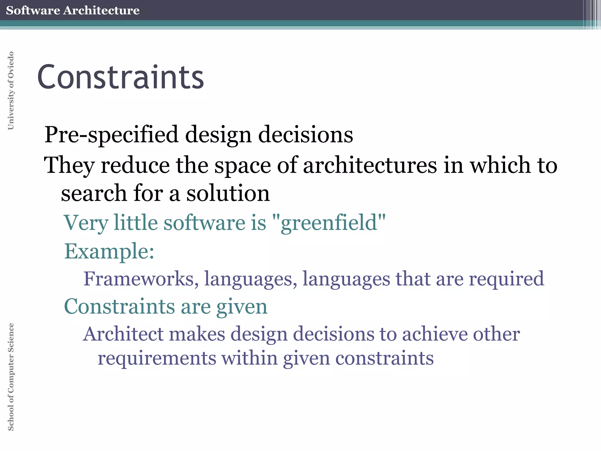 Software Architecture 
School of Computer Science University of Oviedo 
Constraints 
Pre-specified design decisions 
They reduce the space of architectures in which to 
search for a solution 
Very little software is "greenfield" 
Example: 
Frameworks, languages, languages that are required 
Constraints are given 
Architect makes design decisions to achieve other 
requirements within given constraints 
 