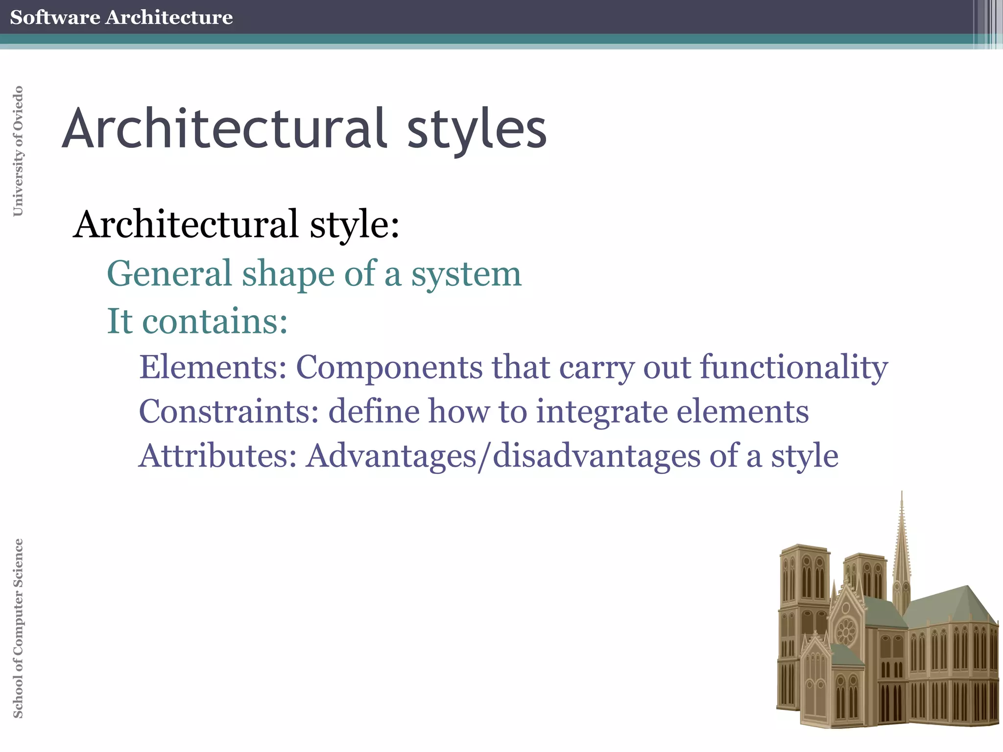 Software Architecture 
School of Computer Science University of Oviedo 
Architectural styles 
Architectural style: 
General shape of a system 
It contains: 
Elements: Components that carry out functionality 
Constraints: define how to integrate elements 
Attributes: Advantages/disadvantages of a style 
 