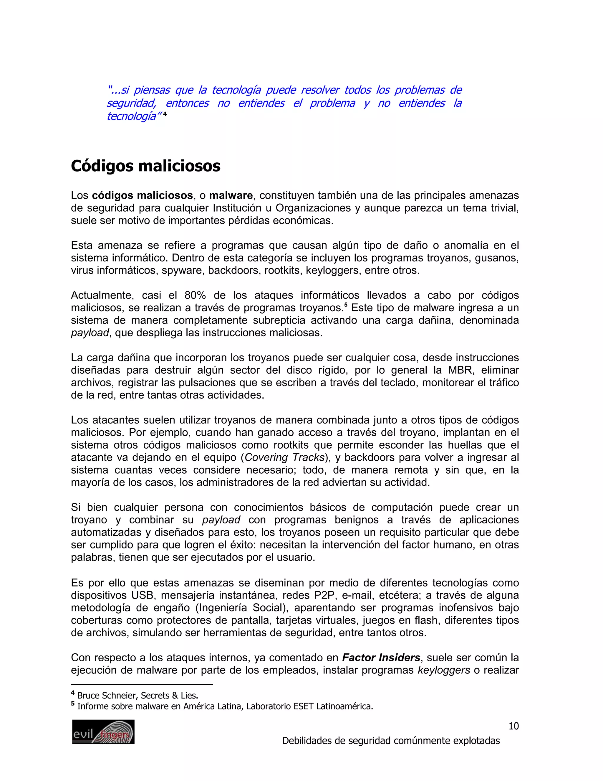 “...si piensas que la tecnología puede resolver todos los problemas de
           seguridad, entonces no entiendes el problema y no entiendes la
           tecnología” 4



Códigos maliciosos
Los códigos maliciosos, o malware, constituyen también una de las principales amenazas
de seguridad para cualquier Institución u Organizaciones y aunque parezca un tema trivial,
suele ser motivo de importantes pérdidas económicas.

Esta amenaza se refiere a programas que causan algún tipo de daño o anomalía en el
sistema informático. Dentro de esta categoría se incluyen los programas troyanos, gusanos,
virus informáticos, spyware, backdoors, rootkits, keyloggers, entre otros.

Actualmente, casi el 80% de los ataques informáticos llevados a cabo por códigos
maliciosos, se realizan a través de programas troyanos.5 Este tipo de malware ingresa a un
sistema de manera completamente subrepticia activando una carga dañina, denominada
payload, que despliega las instrucciones maliciosas.

La carga dañina que incorporan los troyanos puede ser cualquier cosa, desde instrucciones
diseñadas para destruir algún sector del disco rígido, por lo general la MBR, eliminar
archivos, registrar las pulsaciones que se escriben a través del teclado, monitorear el tráfico
de la red, entre tantas otras actividades.

Los atacantes suelen utilizar troyanos de manera combinada junto a otros tipos de códigos
maliciosos. Por ejemplo, cuando han ganado acceso a través del troyano, implantan en el
sistema otros códigos maliciosos como rootkits que permite esconder las huellas que el
atacante va dejando en el equipo (Covering Tracks), y backdoors para volver a ingresar al
sistema cuantas veces considere necesario; todo, de manera remota y sin que, en la
mayoría de los casos, los administradores de la red adviertan su actividad.

Si bien cualquier persona con conocimientos básicos de computación puede crear un
troyano y combinar su payload con programas benignos a través de aplicaciones
automatizadas y diseñados para esto, los troyanos poseen un requisito particular que debe
ser cumplido para que logren el éxito: necesitan la intervención del factor humano, en otras
palabras, tienen que ser ejecutados por el usuario.

Es por ello que estas amenazas se diseminan por medio de diferentes tecnologías como
dispositivos USB, mensajería instantánea, redes P2P, e-mail, etcétera; a través de alguna
metodología de engaño (Ingeniería Social), aparentando ser programas inofensivos bajo
coberturas como protectores de pantalla, tarjetas virtuales, juegos en flash, diferentes tipos
de archivos, simulando ser herramientas de seguridad, entre tantos otros.

Con respecto a los ataques internos, ya comentado en Factor Insiders, suele ser común la
ejecución de malware por parte de los empleados, instalar programas keyloggers o realizar
4
    Bruce Schneier, Secrets & Lies.
5
    Informe sobre malware en América Latina, Laboratorio ESET Latinoamérica.

                                                                                                      10
                                                     Debilidades de seguridad comúnmente explotadas
 
