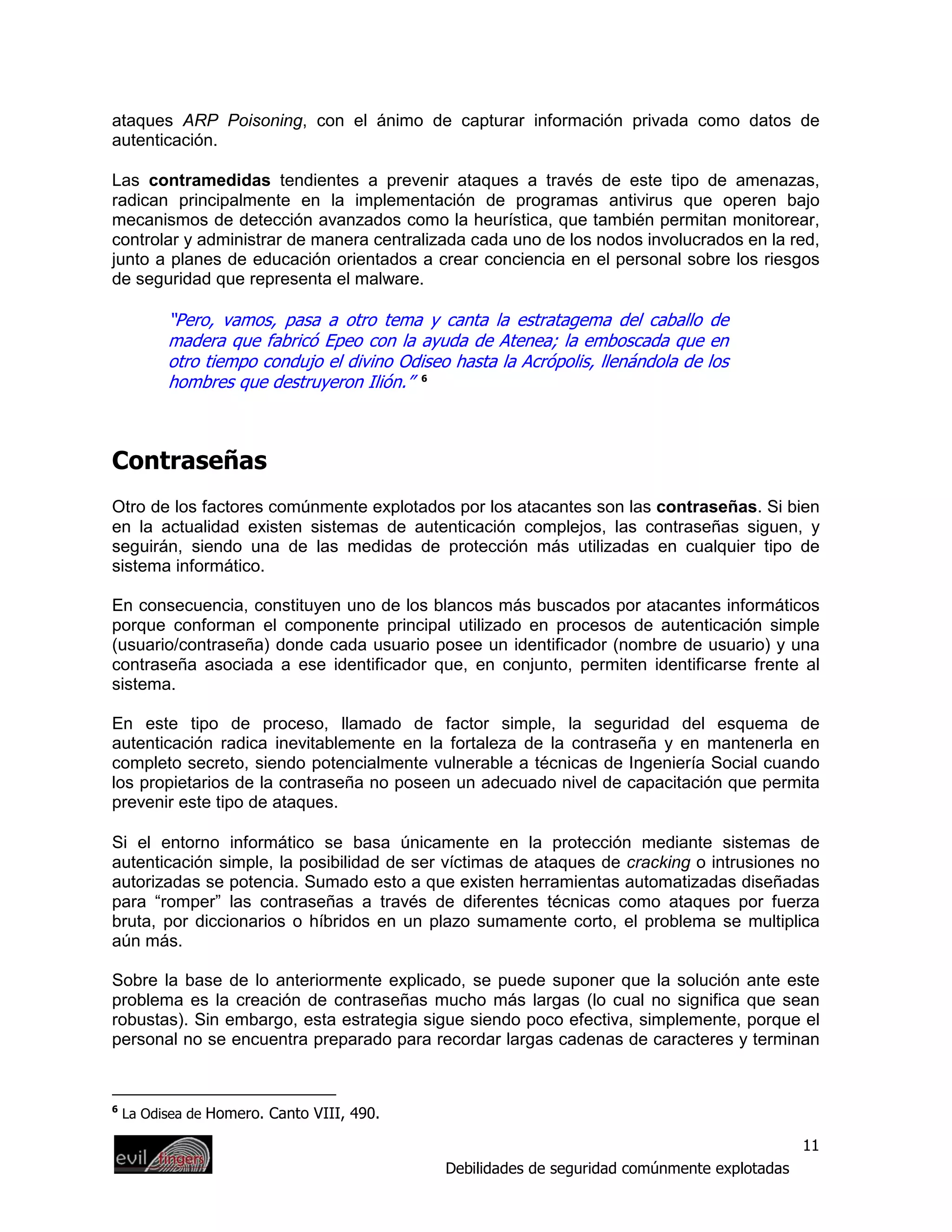 ataques ARP Poisoning, con el ánimo de capturar información privada como datos de
autenticación.

Las contramedidas tendientes a prevenir ataques a través de este tipo de amenazas,
radican principalmente en la implementación de programas antivirus que operen bajo
mecanismos de detección avanzados como la heurística, que también permitan monitorear,
controlar y administrar de manera centralizada cada uno de los nodos involucrados en la red,
junto a planes de educación orientados a crear conciencia en el personal sobre los riesgos
de seguridad que representa el malware.

          “Pero, vamos, pasa a otro tema y canta la estratagema del caballo de
          madera que fabricó Epeo con la ayuda de Atenea; la emboscada que en
          otro tiempo condujo el divino Odiseo hasta la Acrópolis, llenándola de los
          hombres que destruyeron Ilión.” 6



Contraseñas
Otro de los factores comúnmente explotados por los atacantes son las contraseñas. Si bien
en la actualidad existen sistemas de autenticación complejos, las contraseñas siguen, y
seguirán, siendo una de las medidas de protección más utilizadas en cualquier tipo de
sistema informático.

En consecuencia, constituyen uno de los blancos más buscados por atacantes informáticos
porque conforman el componente principal utilizado en procesos de autenticación simple
(usuario/contraseña) donde cada usuario posee un identificador (nombre de usuario) y una
contraseña asociada a ese identificador que, en conjunto, permiten identificarse frente al
sistema.

En este tipo de proceso, llamado de factor simple, la seguridad del esquema de
autenticación radica inevitablemente en la fortaleza de la contraseña y en mantenerla en
completo secreto, siendo potencialmente vulnerable a técnicas de Ingeniería Social cuando
los propietarios de la contraseña no poseen un adecuado nivel de capacitación que permita
prevenir este tipo de ataques.

Si el entorno informático se basa únicamente en la protección mediante sistemas de
autenticación simple, la posibilidad de ser víctimas de ataques de cracking o intrusiones no
autorizadas se potencia. Sumado esto a que existen herramientas automatizadas diseñadas
para “romper” las contraseñas a través de diferentes técnicas como ataques por fuerza
bruta, por diccionarios o híbridos en un plazo sumamente corto, el problema se multiplica
aún más.

Sobre la base de lo anteriormente explicado, se puede suponer que la solución ante este
problema es la creación de contraseñas mucho más largas (lo cual no significa que sean
robustas). Sin embargo, esta estrategia sigue siendo poco efectiva, simplemente, porque el
personal no se encuentra preparado para recordar largas cadenas de caracteres y terminan


6
    La Odisea de Homero. Canto VIII, 490.

                                                                                               11
                                              Debilidades de seguridad comúnmente explotadas
 