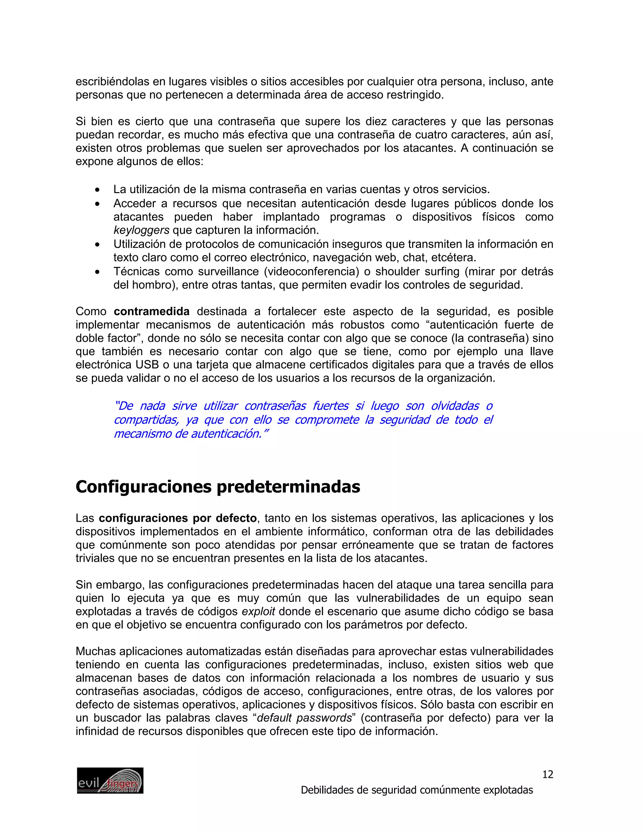 escribiéndolas en lugares visibles o sitios accesibles por cualquier otra persona, incluso, ante
personas que no pertenecen a determinada área de acceso restringido.

Si bien es cierto que una contraseña que supere los diez caracteres y que las personas
puedan recordar, es mucho más efectiva que una contraseña de cuatro caracteres, aún así,
existen otros problemas que suelen ser aprovechados por los atacantes. A continuación se
expone algunos de ellos:

   •   La utilización de la misma contraseña en varias cuentas y otros servicios.
   •   Acceder a recursos que necesitan autenticación desde lugares públicos donde los
       atacantes pueden haber implantado programas o dispositivos físicos como
       keyloggers que capturen la información.
   •   Utilización de protocolos de comunicación inseguros que transmiten la información en
       texto claro como el correo electrónico, navegación web, chat, etcétera.
   •   Técnicas como surveillance (videoconferencia) o shoulder surfing (mirar por detrás
       del hombro), entre otras tantas, que permiten evadir los controles de seguridad.

Como contramedida destinada a fortalecer este aspecto de la seguridad, es posible
implementar mecanismos de autenticación más robustos como “autenticación fuerte de
doble factor”, donde no sólo se necesita contar con algo que se conoce (la contraseña) sino
que también es necesario contar con algo que se tiene, como por ejemplo una llave
electrónica USB o una tarjeta que almacene certificados digitales para que a través de ellos
se pueda validar o no el acceso de los usuarios a los recursos de la organización.

       “De nada sirve utilizar contraseñas fuertes si luego son olvidadas o
       compartidas, ya que con ello se compromete la seguridad de todo el
       mecanismo de autenticación.”



Configuraciones predeterminadas
Las configuraciones por defecto, tanto en los sistemas operativos, las aplicaciones y los
dispositivos implementados en el ambiente informático, conforman otra de las debilidades
que comúnmente son poco atendidas por pensar erróneamente que se tratan de factores
triviales que no se encuentran presentes en la lista de los atacantes.

Sin embargo, las configuraciones predeterminadas hacen del ataque una tarea sencilla para
quien lo ejecuta ya que es muy común que las vulnerabilidades de un equipo sean
explotadas a través de códigos exploit donde el escenario que asume dicho código se basa
en que el objetivo se encuentra configurado con los parámetros por defecto.

Muchas aplicaciones automatizadas están diseñadas para aprovechar estas vulnerabilidades
teniendo en cuenta las configuraciones predeterminadas, incluso, existen sitios web que
almacenan bases de datos con información relacionada a los nombres de usuario y sus
contraseñas asociadas, códigos de acceso, configuraciones, entre otras, de los valores por
defecto de sistemas operativos, aplicaciones y dispositivos físicos. Sólo basta con escribir en
un buscador las palabras claves “default passwords” (contraseña por defecto) para ver la
infinidad de recursos disponibles que ofrecen este tipo de información.


                                                                                              12
                                             Debilidades de seguridad comúnmente explotadas
 