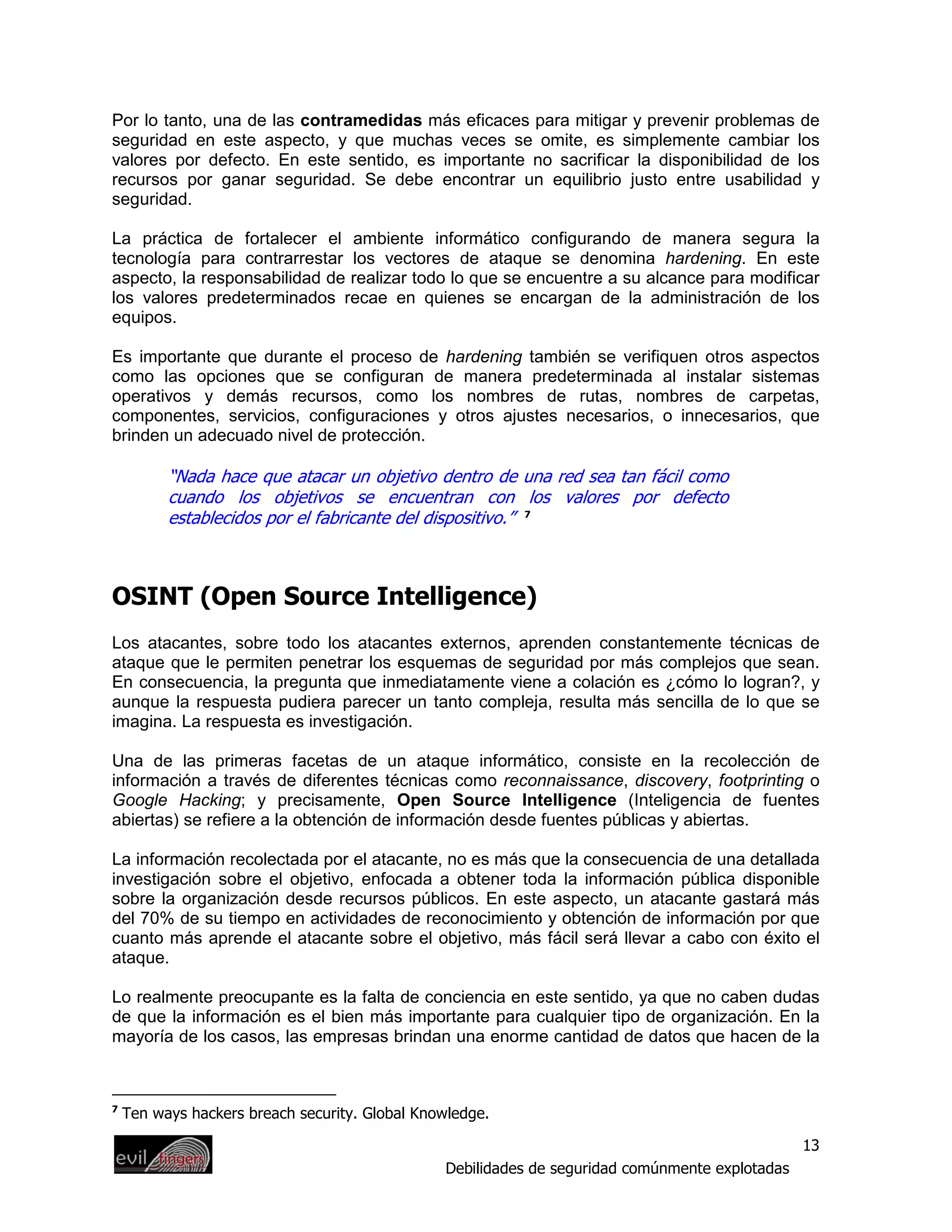 Por lo tanto, una de las contramedidas más eficaces para mitigar y prevenir problemas de
seguridad en este aspecto, y que muchas veces se omite, es simplemente cambiar los
valores por defecto. En este sentido, es importante no sacrificar la disponibilidad de los
recursos por ganar seguridad. Se debe encontrar un equilibrio justo entre usabilidad y
seguridad.

La práctica de fortalecer el ambiente informático configurando de manera segura la
tecnología para contrarrestar los vectores de ataque se denomina hardening. En este
aspecto, la responsabilidad de realizar todo lo que se encuentre a su alcance para modificar
los valores predeterminados recae en quienes se encargan de la administración de los
equipos.

Es importante que durante el proceso de hardening también se verifiquen otros aspectos
como las opciones que se configuran de manera predeterminada al instalar sistemas
operativos y demás recursos, como los nombres de rutas, nombres de carpetas,
componentes, servicios, configuraciones y otros ajustes necesarios, o innecesarios, que
brinden un adecuado nivel de protección.

          “Nada hace que atacar un objetivo dentro de una red sea tan fácil como
          cuando los objetivos se encuentran con los valores por defecto
          establecidos por el fabricante del dispositivo.” 7



OSINT (Open Source Intelligence)
Los atacantes, sobre todo los atacantes externos, aprenden constantemente técnicas de
ataque que le permiten penetrar los esquemas de seguridad por más complejos que sean.
En consecuencia, la pregunta que inmediatamente viene a colación es ¿cómo lo logran?, y
aunque la respuesta pudiera parecer un tanto compleja, resulta más sencilla de lo que se
imagina. La respuesta es investigación.

Una de las primeras facetas de un ataque informático, consiste en la recolección de
información a través de diferentes técnicas como reconnaissance, discovery, footprinting o
Google Hacking; y precisamente, Open Source Intelligence (Inteligencia de fuentes
abiertas) se refiere a la obtención de información desde fuentes públicas y abiertas.

La información recolectada por el atacante, no es más que la consecuencia de una detallada
investigación sobre el objetivo, enfocada a obtener toda la información pública disponible
sobre la organización desde recursos públicos. En este aspecto, un atacante gastará más
del 70% de su tiempo en actividades de reconocimiento y obtención de información por que
cuanto más aprende el atacante sobre el objetivo, más fácil será llevar a cabo con éxito el
ataque.

Lo realmente preocupante es la falta de conciencia en este sentido, ya que no caben dudas
de que la información es el bien más importante para cualquier tipo de organización. En la
mayoría de los casos, las empresas brindan una enorme cantidad de datos que hacen de la



7
    Ten ways hackers breach security. Global Knowledge.

                                                                                                 13
                                                Debilidades de seguridad comúnmente explotadas
 