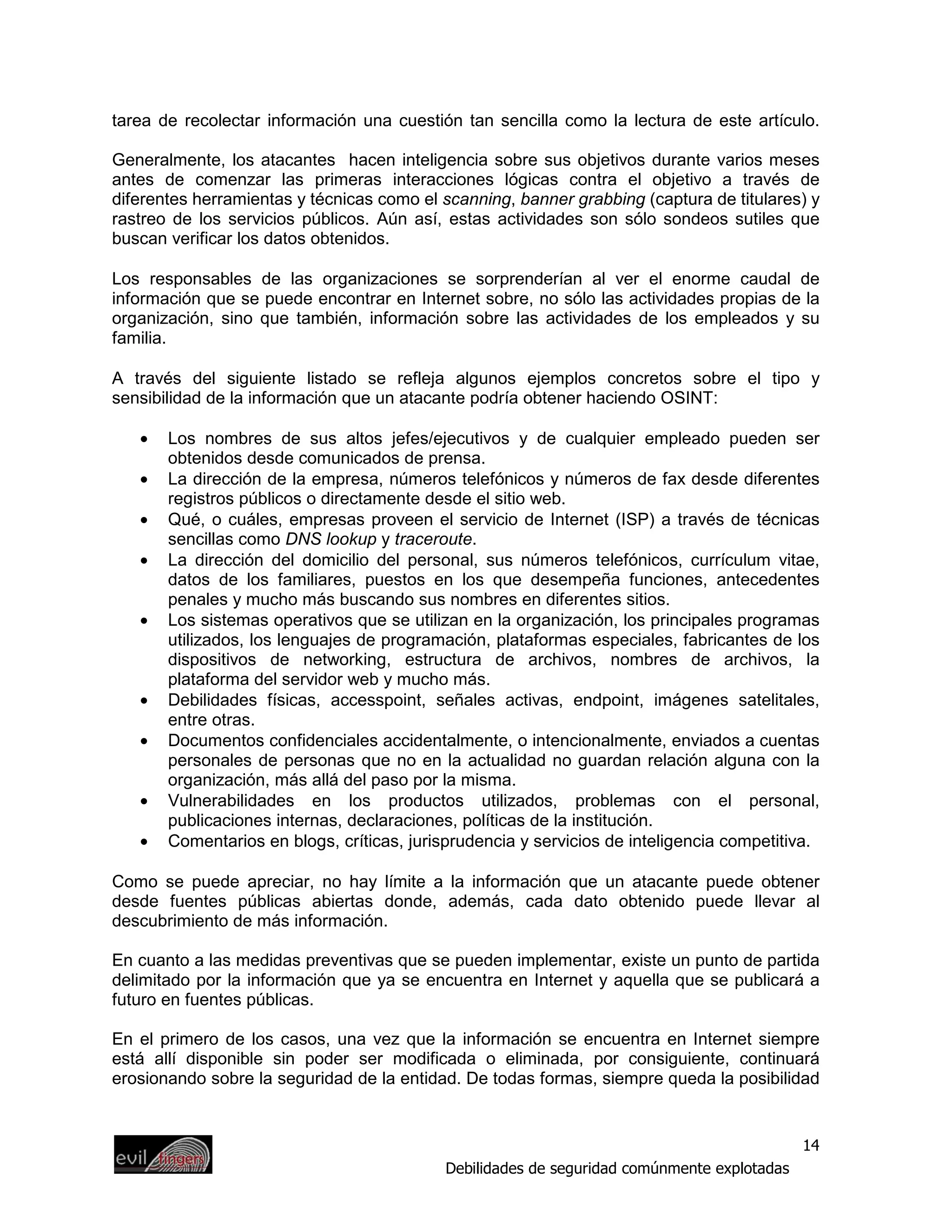 tarea de recolectar información una cuestión tan sencilla como la lectura de este artículo.

Generalmente, los atacantes hacen inteligencia sobre sus objetivos durante varios meses
antes de comenzar las primeras interacciones lógicas contra el objetivo a través de
diferentes herramientas y técnicas como el scanning, banner grabbing (captura de titulares) y
rastreo de los servicios públicos. Aún así, estas actividades son sólo sondeos sutiles que
buscan verificar los datos obtenidos.

Los responsables de las organizaciones se sorprenderían al ver el enorme caudal de
información que se puede encontrar en Internet sobre, no sólo las actividades propias de la
organización, sino que también, información sobre las actividades de los empleados y su
familia.

A través del siguiente listado se refleja algunos ejemplos concretos sobre el tipo y
sensibilidad de la información que un atacante podría obtener haciendo OSINT:

   •   Los nombres de sus altos jefes/ejecutivos y de cualquier empleado pueden ser
       obtenidos desde comunicados de prensa.
   •   La dirección de la empresa, números telefónicos y números de fax desde diferentes
       registros públicos o directamente desde el sitio web.
   •   Qué, o cuáles, empresas proveen el servicio de Internet (ISP) a través de técnicas
       sencillas como DNS lookup y traceroute.
   •   La dirección del domicilio del personal, sus números telefónicos, currículum vitae,
       datos de los familiares, puestos en los que desempeña funciones, antecedentes
       penales y mucho más buscando sus nombres en diferentes sitios.
   •   Los sistemas operativos que se utilizan en la organización, los principales programas
       utilizados, los lenguajes de programación, plataformas especiales, fabricantes de los
       dispositivos de networking, estructura de archivos, nombres de archivos, la
       plataforma del servidor web y mucho más.
   •   Debilidades físicas, accesspoint, señales activas, endpoint, imágenes satelitales,
       entre otras.
   •   Documentos confidenciales accidentalmente, o intencionalmente, enviados a cuentas
       personales de personas que no en la actualidad no guardan relación alguna con la
       organización, más allá del paso por la misma.
   •   Vulnerabilidades en los productos utilizados, problemas con el personal,
       publicaciones internas, declaraciones, políticas de la institución.
   •   Comentarios en blogs, críticas, jurisprudencia y servicios de inteligencia competitiva.

Como se puede apreciar, no hay límite a la información que un atacante puede obtener
desde fuentes públicas abiertas donde, además, cada dato obtenido puede llevar al
descubrimiento de más información.

En cuanto a las medidas preventivas que se pueden implementar, existe un punto de partida
delimitado por la información que ya se encuentra en Internet y aquella que se publicará a
futuro en fuentes públicas.

En el primero de los casos, una vez que la información se encuentra en Internet siempre
está allí disponible sin poder ser modificada o eliminada, por consiguiente, continuará
erosionando sobre la seguridad de la entidad. De todas formas, siempre queda la posibilidad


                                                                                             14
                                            Debilidades de seguridad comúnmente explotadas
 