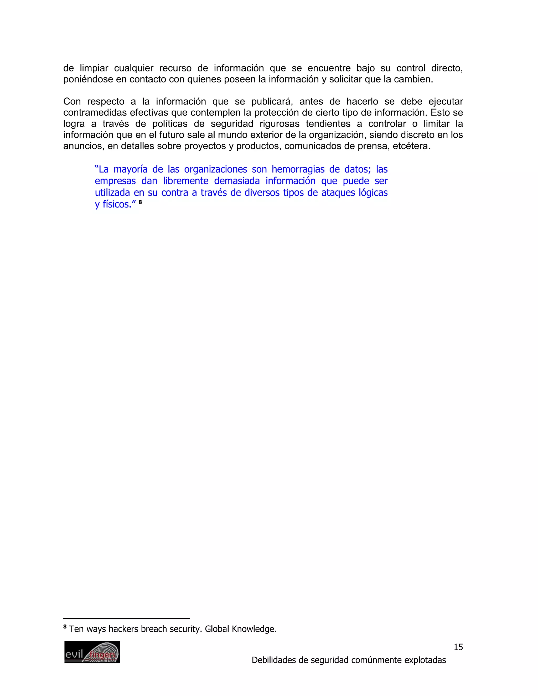 de limpiar cualquier recurso de información que se encuentre bajo su control directo,
poniéndose en contacto con quienes poseen la información y solicitar que la cambien.

Con respecto a la información que se publicará, antes de hacerlo se debe ejecutar
contramedidas efectivas que contemplen la protección de cierto tipo de información. Esto se
logra a través de políticas de seguridad rigurosas tendientes a controlar o limitar la
información que en el futuro sale al mundo exterior de la organización, siendo discreto en los
anuncios, en detalles sobre proyectos y productos, comunicados de prensa, etcétera.

          “La mayoría de las organizaciones son hemorragias de datos; las
          empresas dan libremente demasiada información que puede ser
          utilizada en su contra a través de diversos tipos de ataques lógicas
          y físicos.” 8




8
    Ten ways hackers breach security. Global Knowledge.

                                                                                                 15
                                                Debilidades de seguridad comúnmente explotadas
 