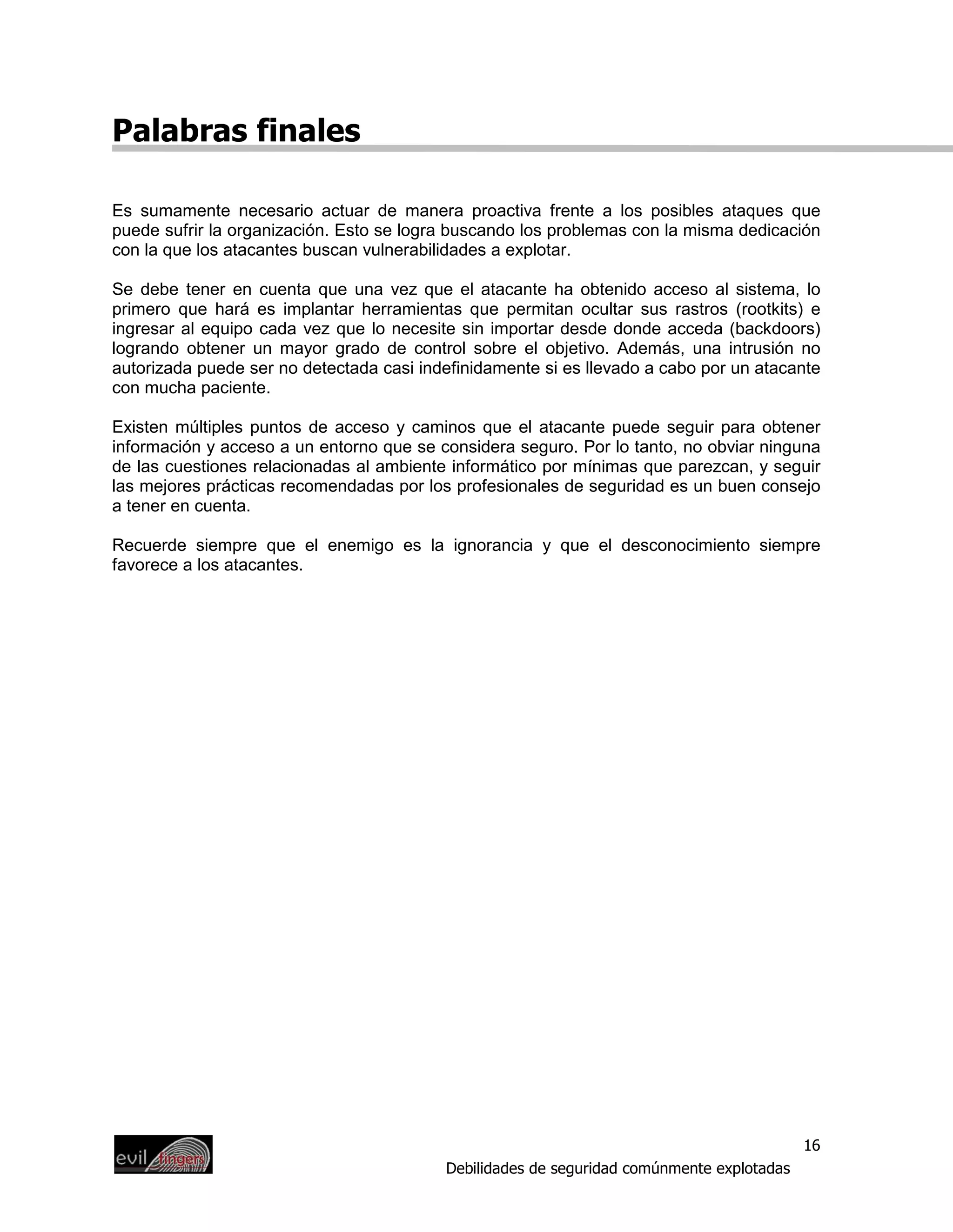Palabras finales

Es sumamente necesario actuar de manera proactiva frente a los posibles ataques que
puede sufrir la organización. Esto se logra buscando los problemas con la misma dedicación
con la que los atacantes buscan vulnerabilidades a explotar.

Se debe tener en cuenta que una vez que el atacante ha obtenido acceso al sistema, lo
primero que hará es implantar herramientas que permitan ocultar sus rastros (rootkits) e
ingresar al equipo cada vez que lo necesite sin importar desde donde acceda (backdoors)
logrando obtener un mayor grado de control sobre el objetivo. Además, una intrusión no
autorizada puede ser no detectada casi indefinidamente si es llevado a cabo por un atacante
con mucha paciente.

Existen múltiples puntos de acceso y caminos que el atacante puede seguir para obtener
información y acceso a un entorno que se considera seguro. Por lo tanto, no obviar ninguna
de las cuestiones relacionadas al ambiente informático por mínimas que parezcan, y seguir
las mejores prácticas recomendadas por los profesionales de seguridad es un buen consejo
a tener en cuenta.

Recuerde siempre que el enemigo es la ignorancia y que el desconocimiento siempre
favorece a los atacantes.




                                                                                           16
                                          Debilidades de seguridad comúnmente explotadas
 