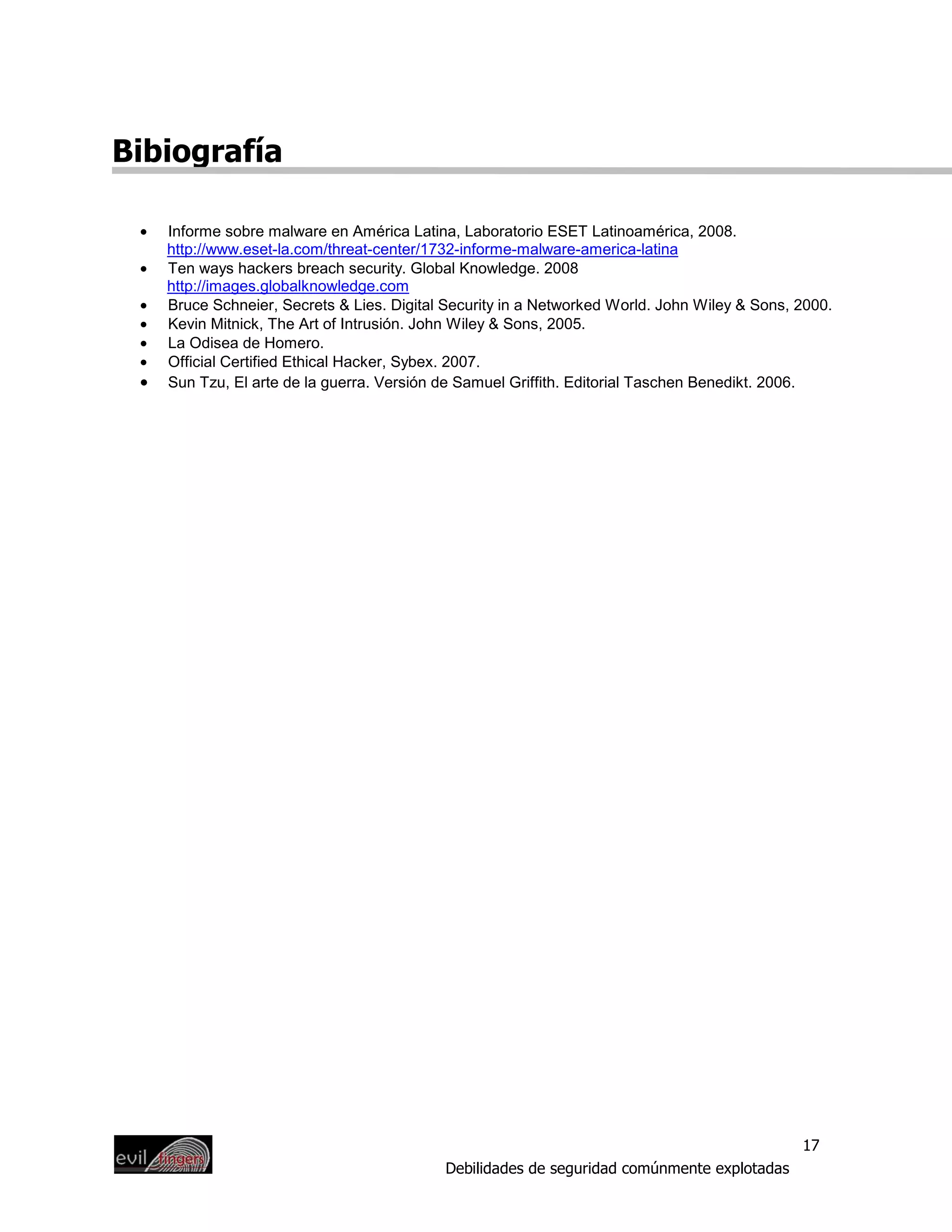 Bibiografía

 •   Informe sobre malware en América Latina, Laboratorio ESET Latinoamérica, 2008.
     http://www.eset-la.com/threat-center/1732-informe-malware-america-latina
 •   Ten ways hackers breach security. Global Knowledge. 2008
     http://images.globalknowledge.com
 •   Bruce Schneier, Secrets & Lies. Digital Security in a Networked World. John Wiley & Sons, 2000.
 •   Kevin Mitnick, The Art of Intrusión. John Wiley & Sons, 2005.
 •   La Odisea de Homero.
 •   Official Certified Ethical Hacker, Sybex. 2007.
 •   Sun Tzu, El arte de la guerra. Versión de Samuel Griffith. Editorial Taschen Benedikt. 2006.




                                                                                               17
                                            Debilidades de seguridad comúnmente explotadas
 