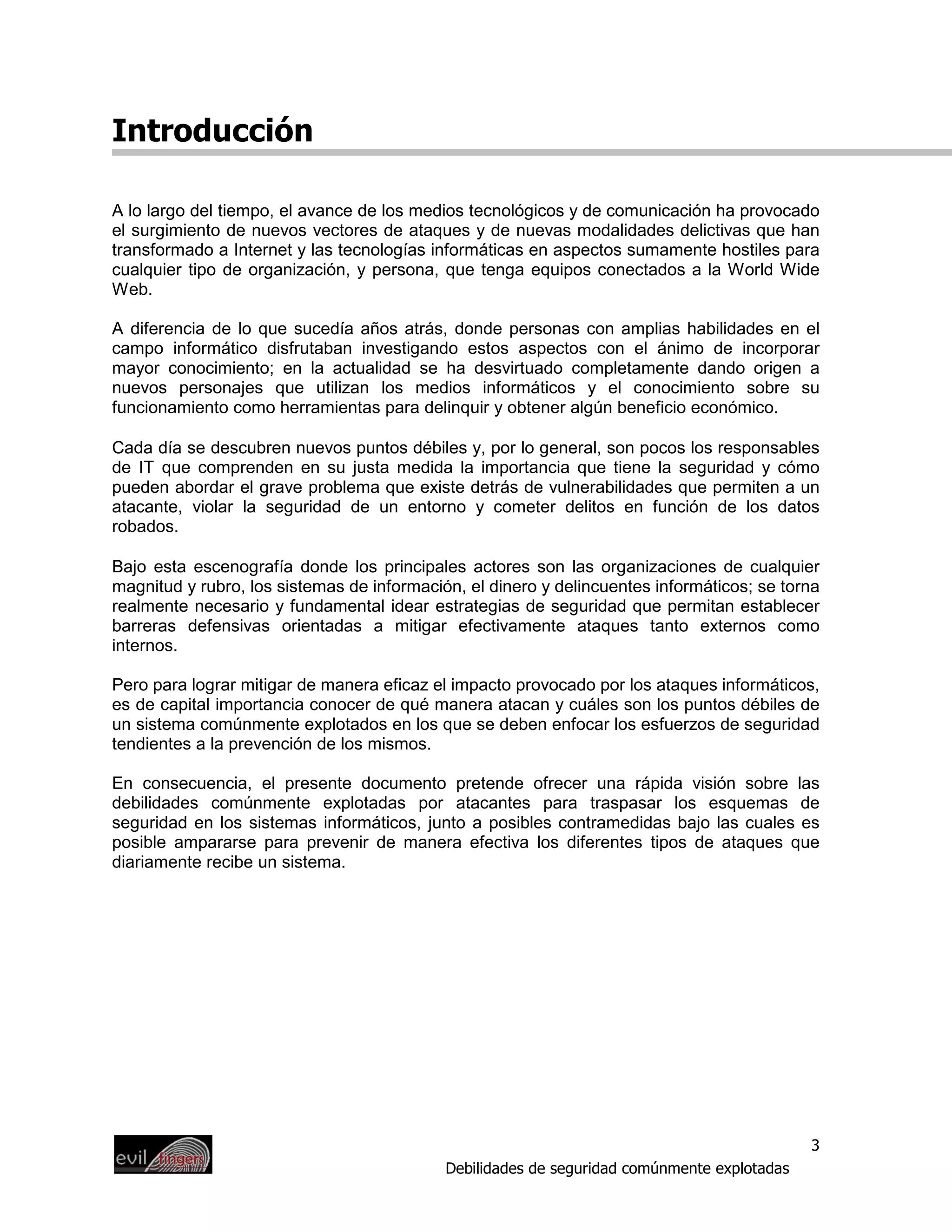 Introducción

A lo largo del tiempo, el avance de los medios tecnológicos y de comunicación ha provocado
el surgimiento de nuevos vectores de ataques y de nuevas modalidades delictivas que han
transformado a Internet y las tecnologías informáticas en aspectos sumamente hostiles para
cualquier tipo de organización, y persona, que tenga equipos conectados a la World Wide
Web.

A diferencia de lo que sucedía años atrás, donde personas con amplias habilidades en el
campo informático disfrutaban investigando estos aspectos con el ánimo de incorporar
mayor conocimiento; en la actualidad se ha desvirtuado completamente dando origen a
nuevos personajes que utilizan los medios informáticos y el conocimiento sobre su
funcionamiento como herramientas para delinquir y obtener algún beneficio económico.

Cada día se descubren nuevos puntos débiles y, por lo general, son pocos los responsables
de IT que comprenden en su justa medida la importancia que tiene la seguridad y cómo
pueden abordar el grave problema que existe detrás de vulnerabilidades que permiten a un
atacante, violar la seguridad de un entorno y cometer delitos en función de los datos
robados.

Bajo esta escenografía donde los principales actores son las organizaciones de cualquier
magnitud y rubro, los sistemas de información, el dinero y delincuentes informáticos; se torna
realmente necesario y fundamental idear estrategias de seguridad que permitan establecer
barreras defensivas orientadas a mitigar efectivamente ataques tanto externos como
internos.

Pero para lograr mitigar de manera eficaz el impacto provocado por los ataques informáticos,
es de capital importancia conocer de qué manera atacan y cuáles son los puntos débiles de
un sistema comúnmente explotados en los que se deben enfocar los esfuerzos de seguridad
tendientes a la prevención de los mismos.

En consecuencia, el presente documento pretende ofrecer una rápida visión sobre las
debilidades comúnmente explotadas por atacantes para traspasar los esquemas de
seguridad en los sistemas informáticos, junto a posibles contramedidas bajo las cuales es
posible ampararse para prevenir de manera efectiva los diferentes tipos de ataques que
diariamente recibe un sistema.




                                                                                             3
                                            Debilidades de seguridad comúnmente explotadas
 
