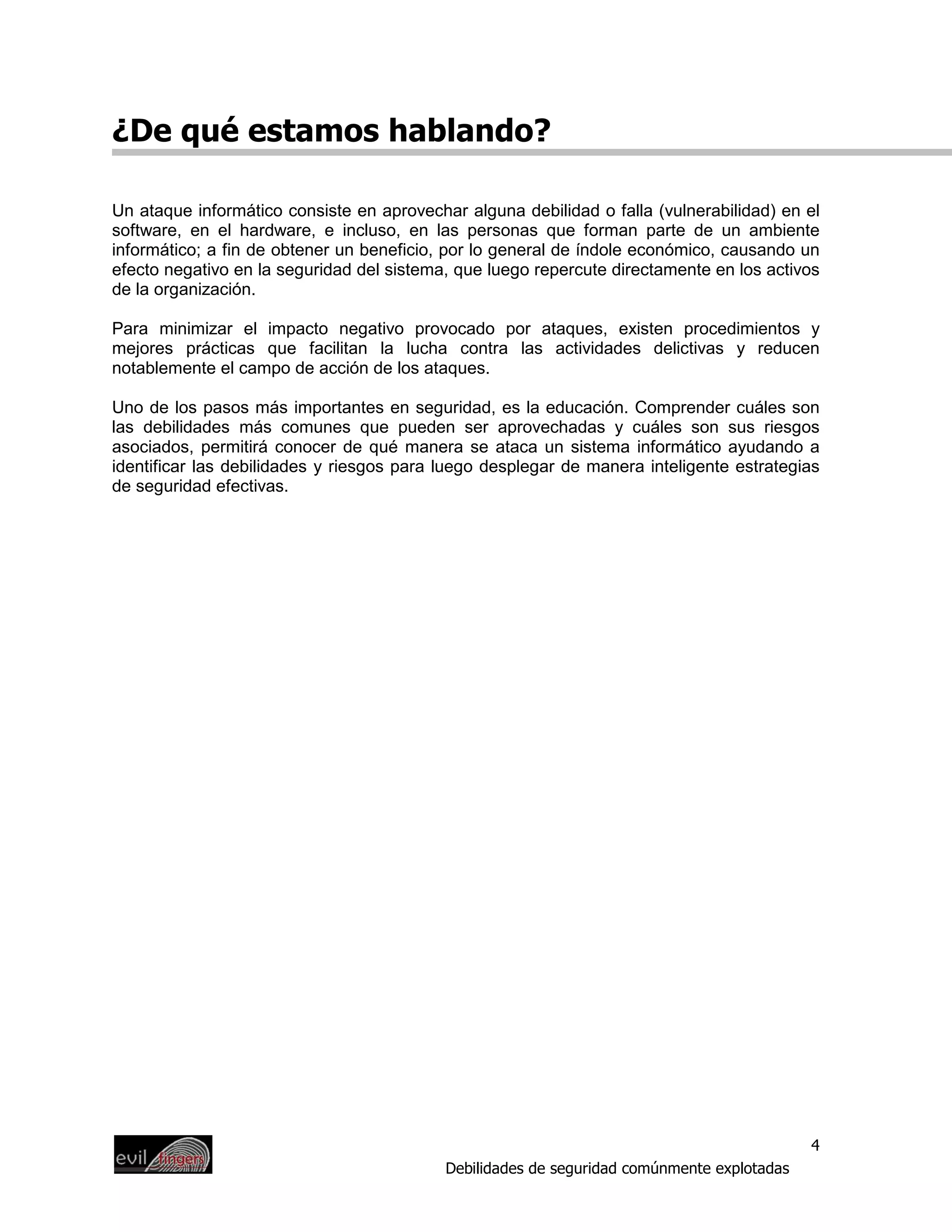 ¿De qué estamos hablando?

Un ataque informático consiste en aprovechar alguna debilidad o falla (vulnerabilidad) en el
software, en el hardware, e incluso, en las personas que forman parte de un ambiente
informático; a fin de obtener un beneficio, por lo general de índole económico, causando un
efecto negativo en la seguridad del sistema, que luego repercute directamente en los activos
de la organización.

Para minimizar el impacto negativo provocado por ataques, existen procedimientos y
mejores prácticas que facilitan la lucha contra las actividades delictivas y reducen
notablemente el campo de acción de los ataques.

Uno de los pasos más importantes en seguridad, es la educación. Comprender cuáles son
las debilidades más comunes que pueden ser aprovechadas y cuáles son sus riesgos
asociados, permitirá conocer de qué manera se ataca un sistema informático ayudando a
identificar las debilidades y riesgos para luego desplegar de manera inteligente estrategias
de seguridad efectivas.




                                                                                            4
                                           Debilidades de seguridad comúnmente explotadas
 