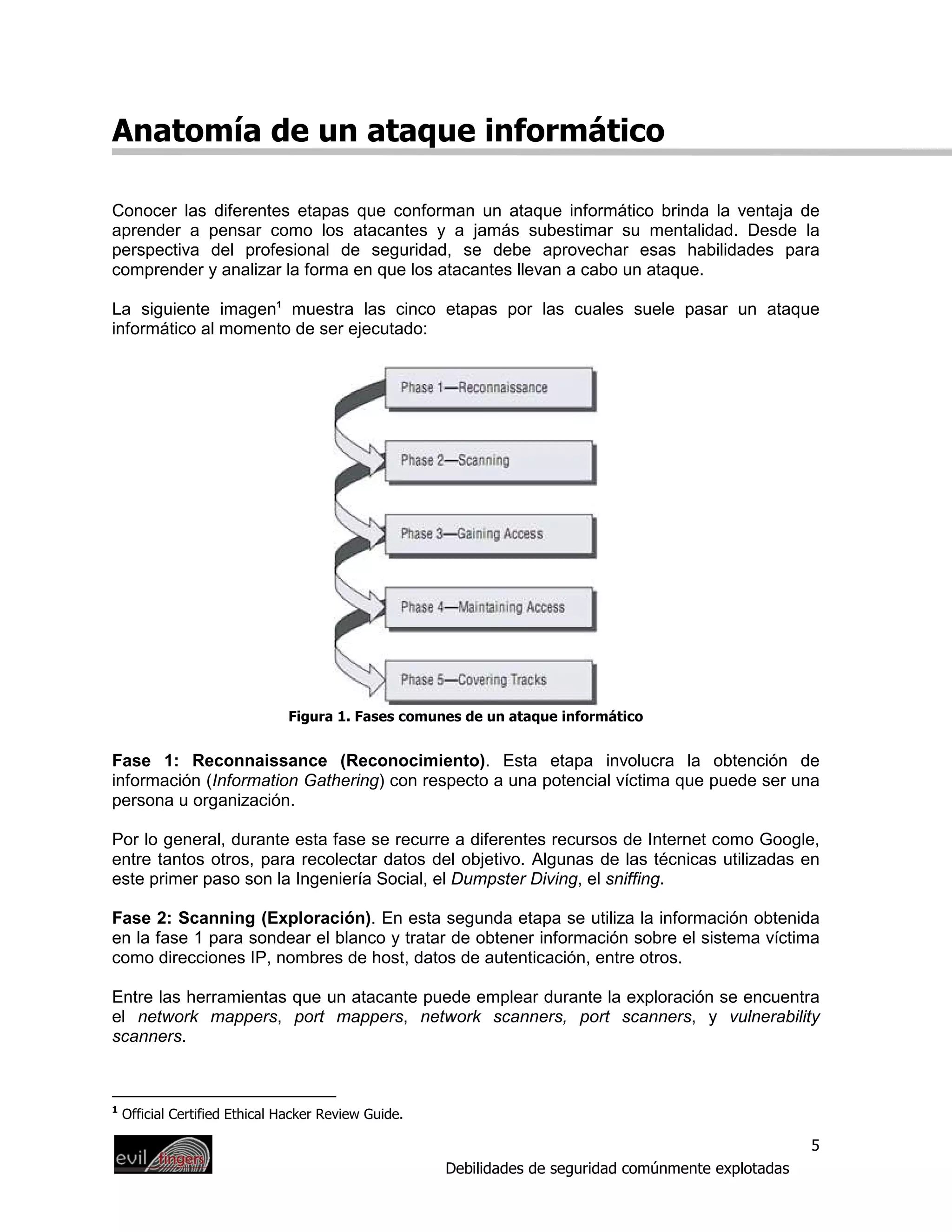 Anatomía de un ataque informático

Conocer las diferentes etapas que conforman un ataque informático brinda la ventaja de
aprender a pensar como los atacantes y a jamás subestimar su mentalidad. Desde la
perspectiva del profesional de seguridad, se debe aprovechar esas habilidades para
comprender y analizar la forma en que los atacantes llevan a cabo un ataque.

La siguiente imagen1 muestra las cinco etapas por las cuales suele pasar un ataque
informático al momento de ser ejecutado:




                               Figura 1. Fases comunes de un ataque informático


Fase 1: Reconnaissance (Reconocimiento). Esta etapa involucra la obtención de
información (Information Gathering) con respecto a una potencial víctima que puede ser una
persona u organización.

Por lo general, durante esta fase se recurre a diferentes recursos de Internet como Google,
entre tantos otros, para recolectar datos del objetivo. Algunas de las técnicas utilizadas en
este primer paso son la Ingeniería Social, el Dumpster Diving, el sniffing.

Fase 2: Scanning (Exploración). En esta segunda etapa se utiliza la información obtenida
en la fase 1 para sondear el blanco y tratar de obtener información sobre el sistema víctima
como direcciones IP, nombres de host, datos de autenticación, entre otros.

Entre las herramientas que un atacante puede emplear durante la exploración se encuentra
el network mappers, port mappers, network scanners, port scanners, y vulnerability
scanners.



1
    Official Certified Ethical Hacker Review Guide.

                                                                                                       5
                                                      Debilidades de seguridad comúnmente explotadas
 